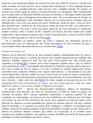 momento, uma lembrança distante da série de tevê dos anos 1960, Os invasores, invadiu meu 
sonho acordado. Na série de tevê, seres extraterrestres dominavam a Terra copiando pessoas 
verdadeiras, mas, inexplicavelmente, todos ficavam com o dedinho esticado. De repente, os 
membros de minha equipe de apoio se metamorfosearam em alienígenas. Olhei intensamente 
para os dedos deles, feridos pelo trabalho mecânico na bicicleta, e interroguei minha namorada 
sobre intimidades que os alienígenas talvez pudessem saber. Ali, no acostamento da estrada, no 
meio da noite, pedalando a toda velocidade, discuti com os extraterrestres, tentando evitar ser 
abduzido para a nave-mãe que pairava por perto. Finalmente, mudei de ideia e entrei na nave, 
para descobrir que o interior de um óvni parecia muito um trai ler da GM, e me deitei para o 
proverbial exame. Uma hora e meia mais tarde, depois de um sono reparador (e, felizmente, 
nenhum exame), voltei a montar na bike. Quando o sol nasceu, dei boas risadas com minha 
equipe sobre o que acontecera naquela noite e contei a alucinação para a câmera do Wide World 
of Sports, re la to que pode ser vis to no You Tu be.[228] 
Eis a conclusão da história: relatos de óvnis e abdução por alienígenas devem-se 
provavelmente mais ao conhecimento dos efeitos psicológicos de seres terrestres do que a 
ca rac te rís ti cas fí si cas des co nhe ci das de se res ex tra ter res tres.[229] 
Estamos sós no universo? 
Estamos sós no universo? Trata-se de uma pergunta legítima, independentemente de como o 
sistema de crenças opera, e a ciência nos oferece uma resposta inequivocamente ambígua: não 
sabemos. Nenhum contato foi feito. Por que não? Livros inteiros têm sido escritos para 
responder à pergunta[230] e existem pelo menos cinquenta respostas para o que se conhece 
como paradoxo de Fermi – pressupondo, pelo princípio de Copérnico, que não somos especiais e 
deve haver montes de ETs no espaço, e, se isso é verdade, no mínimo alguns deles teriam 
concebido naves espaciais robóticas e/ou viagens interestelares, e, presumindo-se que pelo 
menos alguns deles estariam milhões de anos à nossa frente na escala de tempo evolucionária, 
sua tecnologia seria suficientemente avançada para permitir que eles nos descobrissem, mas eles 
não o fizeram… então, onde eles estão?[231] Eis minha resposta no tamanho de um twit (140 
caracteres): ETs estão provavelmente no espaço, mas não vieram aqui por causa das vastas 
dis tân ci as es te la res e sua ex tre ma ra ri da de. Con ti nu em pro cu ran do! 
O projeto SETI – Search for Extraterrestrial Intelligence [Busca da Inteligência 
Extraterrestre] tenta discernir um sinal de comunicação no ruído de fundo no espaço. Os 
cientistas do projeto SETI criaram algoritmos sistemáticos e rigorosos padrões do que 
constituiria um sinal legítimo, um processo que foi simplificado com eficiência por Carl Sagan 
e m Con ta to, no qual os ETs raciocinam que enviar uma sequência de números primos seria 
diferente de, digamos, os sinais produzidos por estrelas de nêutrons rotativas. Até hoje, nenhum 
sinal foi detectado, e os cientistas do projeto SETI continuam a melhorar as tecnologias para 
am pli ar o es pec tro da ener gia mag né ti ca a par tir da qual po dem vas cu lhar os céus, as sim como o 
número de possíveis sistemas estelares que podem ser escaneados. É na verdade como 
encontrar uma agulha no palheiro, com algumas centenas de bilhões de estrelas de nossa galáxia 
atur din do as men tes tec no ló gi cas que fa zem a bus ca. 
 