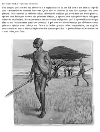 Será que um ET se parece conosco? 
Um aspecto que sempre me aborrece é a representação de um ET como um primata bípede 
com características bastante humanas. Quais são as chances de que isso aconteça em outro 
planeta? Das centenas de milhões (talvez bilhões) de espécies que evoluíram em nosso planeta, 
apenas uma linhagem evoluiu em primatas bípedes, e apenas uma subespécie dessa linhagem 
sobrevive atualmente. Se encontrarmos extraterrestres inteligentes, qual é a probabilidade de que 
eles sejam remotamente parecidos conosco? E por que eles são retratados por abduzidos como 
primatas bípedes com cabeça em forma de bulbo, grandes olhos amendoados, um negócio 
emaranhado na testa e falando inglês com um sotaque peculiar? A probabilidade não é muito alta 
– nem bai xa, eu afir mo. 
 