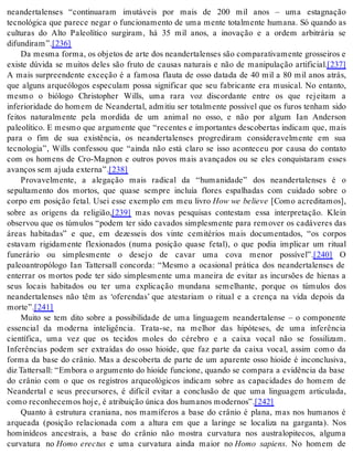 neandertalenses “continuaram imutáveis por mais de 200 mil anos – uma estagnação 
tecnológica que parece negar o funcionamento de uma mente totalmente humana. Só quando as 
culturas do Alto Paleolítico surgiram, há 35 mil anos, a inovação e a ordem arbitrária se 
di fun di ram”.[236] 
Da mesma forma, os objetos de arte dos neandertalenses são comparativamente grosseiros e 
existe dúvida se muitos deles são fruto de causas naturais e não de manipulação artificial.[237] 
A mais surpreendente exceção é a famosa flauta de osso datada de 40 mil a 80 mil anos atrás, 
que alguns arqueólogos especulam possa significar que seu fabricante era musical. No entanto, 
mesmo o biólogo Christopher Wills, uma rara voz discordante entre os que rejeitam a 
inferioridade do homem de Neandertal, admitiu ser totalmente possível que os furos tenham sido 
feitos naturalmente pela mordida de um animal no osso, e não por algum Ian Anderson 
paleolítico. E mesmo que argumente que “recentes e importantes descobertas indicam que, mais 
para o fim de sua existência, os neandertalenses progrediram consideravelmente em sua 
tecnologia”, Wills confessou que “ainda não está claro se isso aconteceu por causa do contato 
com os homens de Cro-Magnon e outros povos mais avançados ou se eles conquistaram esses 
avan ços sem aju da ex ter na”.[238] 
Provavelmente, a alegação mais radical da “humanidade” dos neandertalenses é o 
sepultamento dos mortos, que quase sempre incluía flores espalhadas com cuidado sobre o 
corpo em posição fetal. Usei esse exemplo em meu livro How we believe [Como acreditamos], 
sobre as origens da religião,[239] mas novas pesquisas contestam essa interpretação. Klein 
observou que os túmulos “podem ter sido cavados simplesmente para remover os cadáveres das 
áreas habitadas” e que, em dezesseis dos vinte cemitérios mais documentados, “os corpos 
estavam rigidamente flexionados (numa posição quase fetal), o que podia implicar um ritual 
funerário ou simplesmente o desejo de cavar uma cova menor possível”.[240] O 
paleoantropólogo Ian Tattersall concorda: “Mesmo a ocasional prática dos neandertalenses de 
enterrar os mortos pode ter sido simplesmente uma maneira de evitar as incursões de hienas a 
seus locais habitados ou ter uma explicação mundana semelhante, porque os túmulos dos 
neandertalenses não têm as ‘oferendas’ que atestariam o ritual e a crença na vida depois da 
mor te”.[241] 
Muito se tem dito sobre a possibilidade de uma linguagem neandertalense – o componente 
essencial da moderna inteligência. Trata-se, na melhor das hipóteses, de uma inferência 
científica, uma vez que os tecidos moles do cérebro e a caixa vocal não se fossilizam. 
Inferências podem ser extraídas do osso hioide, que faz parte da caixa vocal, assim como da 
forma da base do crânio. Mas a descoberta de parte de um aparente osso hioide é inconclusiva, 
diz Tattersall: “Embora o argumento do hioide funcione, quando se compara a evidência da base 
do crânio com o que os registros arqueológicos indicam sobre as capacidades do homem de 
Neandertal e seus precursores, é difícil evitar a conclusão de que uma linguagem articulada, 
como re co nhe ce mos hoje, é atri bui ção úni ca dos hu ma nos mo der nos”.[242] 
Quanto à estrutura craniana, nos mamíferos a base do crânio é plana, mas nos humanos é 
arqueada (posição relacionada com a altura em que a laringe se localiza na garganta). Nos 
hominídeos ancestrais, a base do crânio não mostra curvatura nos australopitecos, alguma 
curvatura no Homo erectus e uma curvatura ainda maior no Homo sapiens. No homem de 
 