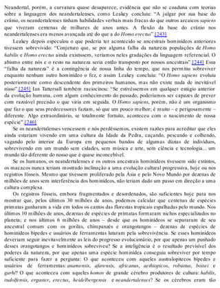 Neandertal, porém, a curvatura quase desaparece, evidência que não se coaduna com teorias 
sobre a linguagem dos neandertalenses, como Leakey concluiu: “A julgar por sua base do 
crânio, os neandertalenses tinham habilidades verbais mais fracas do que outros arcaicos sa pi ens 
que viveram centenas de milhares de anos antes. A flexão da base do crânio nos 
ne an der ta len ses era me nos avan ça da até do que a do Homo erec tus”.[243] 
Leakey depois especulou o que poderia ter acontecido se ancestrais hominídeos anteriores 
tivessem sobrevivido: “Conjeturo que, se por alguma falha da natureza populações de Homo 
ha bi lis e Homo erec tus ainda existissem, veríamos neles gradações da linguagem referencial. O 
abismo entre nós e o resto na natureza seria então transposto por nossos ancestrais”.[244] Essa 
“falha da natureza” é a contingência de nossa linha do tempo, que nos permitiu sobreviver 
enquanto nenhum outro hominídeo o fez, e assim Leakey concluiu: “O Homo sapiens evoluiu 
posteriormente como descendente dos primeiros humanos, mas não existe nada de inevitável 
nis so”.[245] Ian Tattersall também raciocinou: “Se estivéssemos em qualquer estágio anterior 
da evolução humana, com algum conhecimento do passado, poderíamos ser capazes de prever 
com razoável precisão o que viria em seguida. O Homo sapiens, porém, não é um organismo 
que faz o que seus predecessores faziam, só que um pouco melhor; é muito – e perigosamente – 
diferente. Algo extraordinário, se totalmente fortuito, aconteceu com o nascimento de nossa 
es pé cie”.[246] 
Se os neandertalenses vencessem e nós perdêssemos, existem razões para acreditar que eles 
ainda estariam vivendo em uma cultura da Idade da Pedra, caçando, pescando e colhendo, 
vagando pelo interior da Europa em pequenos bandos de algumas dúzias de indivíduos, 
sobrevivendo em um mundo sem cidades, sem música e arte, sem ciência e tecnologia... um 
mun do tão di fe ren te do nos so que é qua se in con ce bí vel. 
Se os humanos, os neandertalenses e os outros ancestrais hominídeos tivessem sido extintos, 
os macacos nunca teriam mostrado inclinação a uma evolução cultural progressiva, hoje ou nos 
registros fósseis. Mesmo que tivessem proliferado pela Ásia e pelo Novo Mundo por dezenas de 
milhões de anos sem interferência dos hominídeos, não teriam dado um passo em direção a uma 
cul tu ra com ple xa. 
Os registros fósseis, embora fragmentados e desordenados, são suficientes hoje para nos 
mostrar que, pelos últimos 30 milhões de anos, podemos calcular que centenas de espécies 
primatas ganharam a vida em todos os cantos das florestas tropicais espalhadas pelo mundo. Nos 
últimos 10 milhões de anos, dezenas de espécies de primatas formaram nichos especializados no 
planeta; e nos últimos 6 milhões de anos – desde que os hominídeos se separaram de seu 
ancestral comum com os gorilas, chimpanzés e orangotangos – dezenas de espécies de 
hominídeos bípedes e usuários de ferramentas lutaram pela sobrevivência. Se esses hominídeos 
deveriam seguir inevitavelmente as leis do progresso evolucionário, por que apenas um punhado 
desses orangotangos e hominídeos sobreviveu? Se a inteligência é o resultado previsível dos 
poderes da natureza, por que apenas uma espécie hominídea conseguiu sobreviver por tempo 
suficiente para fazer a pergunta: O que aconteceu com aqueles australopitecos bípedes e 
usuários de ferramentas: ana men sis, afa ren sis, afri ca nus, ae thi o pi cos, ro bus tus, boi sei e 
gar hi? O que aconteceu com aqueles ho mos de grande cérebro produtores de cultura: ha bi lis, 
ru dol fen sis, er gas ter, erec tus, hei del ber gen sis e ne an der ta len ses? Se os cérebros eram tão 
 