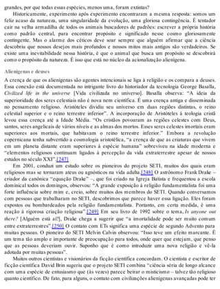 gran des, por que to das es sas es pé ci es, me nos uma, fo ram ex tin tas? 
Historicamente, experimento após experimento encontraram a mesma resposta: somos um 
feliz acaso da natureza, uma singularidade da evolução, uma gloriosa contingência. É tentador 
cair na velha armadilha de todos os animais buscadores de padrões: escrever a própria história 
como padrão central, para encontrar propósito e significado nesse cosmo gloriosamente 
contingente. Mas o alarme dos céticos deve soar sempre que alguém afirmar que a ciência 
descobriu que nossos desejos mais profundos e nossos mitos mais antigos são verdadeiros. Se 
existe uma inevitabilidade nessa história, é que o animal que busca um propósito se descobrirá 
como o pro pó si to da na tu re za. É isso que está no nú cleo da aci o na li za ção ali e ní ge na. 
Alienígenas e deuses 
A crença de que os alienígenas são agentes intencionais se liga à religião e os compara a deuses. 
Essa conexão está documentada no intrigante livro do historiador da tecnologia George Basalla, 
Civilized life in the universe [Vida civilizada no universo]. Basalla observa: “A ideia da 
superioridade dos seres celestiais não é nova nem científica. É uma crença antiga e disseminada 
no pensamento religioso. Aristóteles dividiu seu universo em duas regiões distintas, o reino 
celestial superior e o reino terrestre inferior”. A incorporação de Aristóteles à teologia cristã 
levou essa crença até a Idade Média. “Os cristãos povoaram as regiões celestes com Deus, 
santos, seres angelicais de vários níveis e as almas dos mortos. Esses seres celestes imortais eram 
superiores aos mortais, que habitavam o reino terrestre inferior.” Embora a revolução 
copernicana tenha subvertido a cosmologia aristotélica, “a crença de que as criaturas que vivem 
em um planeta distante eram superiores à espécie humana” sobreviveu na idade moderna e 
“elementos religiosos continuam ligados à percepção da vida extraterrestre apesar de nossos 
es tu dos no sé cu lo XXI”.[247] 
Em 2001, conduzi um estudo sobre os pioneiros do projeto SETI, muitos dos quais eram 
religiosos mas se tornaram ateus ou agnósticos na vida adulta.[248] O astrônomo Frank Drake – 
criador da canônica “equação Drake” –, que foi criado na Igreja Batista e frequentou a escola 
dominical todos os domingos, observou: “A grande exposição à religião fundamentalista foi uma 
forte influência sobre mim e, creio, sobre muitos dos membros do SETI. Quando conversamos 
com pessoas que trabalharam no SETI, descobrimos que parece haver essa ligação. Eles foram 
expostos ou bombardeados pela religião fundamentalista. Portanto, em certa medida, é uma 
reação à rigorosa criação religiosa”.[249] Em seu livro de 1992 sobre o tema, Is anyone out 
the re? [Alguém está aí?], Drake chega a sugerir que “a imortalidade pode ser muito comum 
en tre ex tra ter res tres”.[250] O contato com ETs significa uma espécie de segundo Advento para 
muitas pessoas. O pioneiro do SETI Melvin Calvin observou: “Isso teve um efeito marcante. É 
um tema tão amplo e importante de preocupação para todos, onde quer que estejam, que penso 
que as pessoas deveriam ouvir. Suponho que é como introduzir uma nova religião e vê-la 
ado ta da por mui tas pes so as”. 
Muitos outros cientistas e visionários da ficção científica concordam. O cientista e escritor de 
ficção científica David Brin sugeriu que o projeto SETI combina “ciência séria de longo alcance 
com uma espécie de entusiasmo que (às vezes) parece beirar o misticismo – talvez tão religioso 
quanto científico. De fato, para alguns, o contato com civilizações alienígenas avançadas pode ter 
 