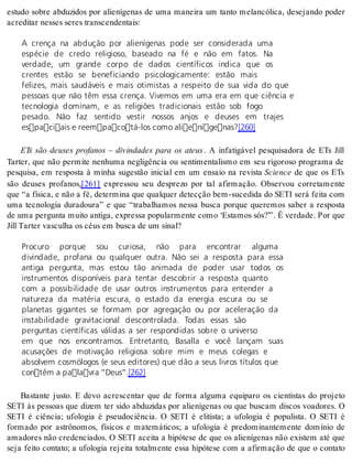 estudo sobre abduzidos por alienígenas de uma maneira um tanto melancólica, desejando poder 
acre di tar nes ses se res trans cen den tais: 
A crença na abdução por alienígenas pode ser considerada uma 
espécie de credo religioso, baseado na fé e não em fatos. Na 
verdade, um grande corpo de dados científicos indica que os 
crentes estão se beneficiando psicologicamente: estão mais 
felizes, mais saudáveis e mais otimistas a respeito de sua vida do que 
pessoas que não têm essa crença. Vivemos em uma era em que ciência e 
tecnologia dominam, e as religiões tradicionais estão sob fogo 
pesado. Não faz sentido vestir nossos anjos e deuses em trajes 
espaciais e reempacotá-los como alienígenas?[260] 
ETs são deuses profanos – divindades para os ateus . A infatigável pesquisadora de ETs Jill 
Tarter, que não permite nenhuma negligência ou sentimentalismo em seu rigoroso programa de 
pesquisa, em resposta à minha sugestão inicial em um ensaio na revista Sci en ce de que os ETs 
são deuses profanos,[261] expressou seu desprezo por tal afirmação. Observou corretamente 
que “a física, e não a fé, determina que qualquer detecção bem-sucedida do SETI será feita com 
uma tecnologia duradoura” e que “trabalhamos nessa busca porque queremos saber a resposta 
de uma pergunta muito antiga, expressa popularmente como ‘Estamos sós?’”. É verdade. Por que 
Jill Tar ter vas cu lha os céus em bus ca de um si nal? 
Procuro porque sou curiosa, não para encontrar alguma 
divindade, profana ou qualquer outra. Não sei a resposta para essa 
antiga pergunta, mas estou tão animada de poder usar todos os 
instrumentos disponíveis para tentar descobrir a resposta quanto 
com a possibilidade de usar outros instrumentos para entender a 
natureza da matéria escura, o estado da energia escura ou se 
planetas gigantes se formam por agregação ou por aceleração da 
instabilidade gravitacional descontrolada. Todas essas são 
perguntas científicas válidas a ser respondidas sobre o universo 
em que nos encontramos. Entretanto, Basalla e você lançam suas 
acusações de motivação religiosa sobre mim e meus colegas e 
absolvem cosmólogos (e seus editores) que dão a seus livros títulos que 
contêm a palavra “Deus”.[262] 
Bastante justo. E devo acrescentar que de forma alguma equiparo os cientistas do projeto 
SETI às pessoas que dizem ter sido abduzidas por alienígenas ou que buscam discos voadores. O 
SETI é ciência; ufologia é pseudociência. O SETI é elitista; a ufologia é populista. O SETI é 
formado por astrônomos, físicos e matemáticos; a ufologia é predominantemente domínio de 
amadores não credenciados. O SETI aceita a hipótese de que os alienígenas não existem até que 
seja feito contato; a ufologia rejeita totalmente essa hipótese com a afirmação de que o contato 
 