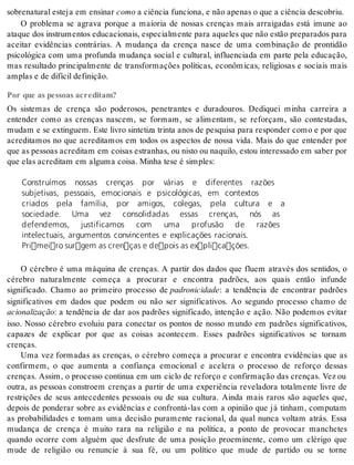 so bre na tu ral es te ja em en si nar como a ci ên cia fun ci o na, e não ape nas o que a ci ên cia des co briu. 
O problema se agrava porque a maioria de nossas crenças mais arraigadas está imune ao 
ata que dos ins tru men tos edu ca ci o nais, es pe ci al men te para aque les que não es tão pre pa ra dos para 
aceitar evidências contrárias. A mudança da crença nasce de uma combinação de prontidão 
psicológica com uma profunda mudança social e cultural, influenciada em parte pela educação, 
mas resultado principalmente de transformações políticas, econômicas, religiosas e sociais mais 
am plas e de di fí cil de fi ni ção. 
Por que as pessoas acreditam? 
Os sistemas de crença são poderosos, penetrantes e duradouros. Dediquei minha carreira a 
entender como as crenças nascem, se formam, se alimentam, se reforçam, são contestadas, 
mu dam e se ex tin guem. Este li vro sin te ti za trin ta anos de pes qui sa para res pon der como e por que 
acreditamos no que acreditamos em todos os aspectos de nossa vida. Mais do que entender por 
que as pes so as acre di tam em coi sas es tra nhas, ou nis to ou na qui lo, es tou in te res sa do em sa ber por 
que elas acre di tam em al gu ma coi sa. Mi nha tese é sim ples: 
Construímos nossas crenças por várias e diferentes razões 
subjetivas, pessoais, emocionais e psicológicas, em contextos 
criados pela família, por amigos, colegas, pela cultura e a 
sociedade. Uma vez consolidadas essas crenças, nós as 
defendemos, justificamos com uma profusão de razões 
intelectuais, argumentos convincentes e explicações racionais. 
Primeiro surgem as crenças e depois as explicações. 
O cérebro é uma máquina de crenças. A partir dos dados que fluem através dos sentidos, o 
cérebro naturalmente começa a procurar e encontra padrões, aos quais então infunde 
significado. Chamo ao primeiro processo de pa dro ni ci da de: a tendência de encontrar padrões 
significativos em dados que podem ou não ser significativos. Ao segundo processo chamo de 
aci o na li za ção: a tendência de dar aos padrões significado, intenção e ação. Não podemos evitar 
isso. Nosso cérebro evoluiu para conectar os pontos de nosso mundo em padrões significativos, 
capazes de explicar por que as coisas acontecem. Esses padrões significativos se tornam 
cren ças. 
Uma vez formadas as crenças, o cérebro começa a procurar e encontra evidências que as 
confirmem, o que aumenta a confiança emocional e acelera o processo de reforço dessas 
crenças. Assim, o processo continua em um ciclo de reforço e confirmação das crenças. Vez ou 
outra, as pessoas constroem crenças a partir de uma experiência reveladora totalmente livre de 
restrições de seus antecedentes pessoais ou de sua cultura. Ainda mais raros são aqueles que, 
depois de ponderar sobre as evidências e confrontá-las com a opinião que já tinham, computam 
as probabilidades e tomam uma decisão puramente racional, da qual nunca voltam atrás. Essa 
mudança de crença é muito rara na religião e na política, a ponto de provocar manchetes 
quando ocorre com alguém que desfrute de uma posição proeminente, como um clérigo que 
mude de religião ou renuncie à sua fé, ou um político que mude de partido ou se torne 
 