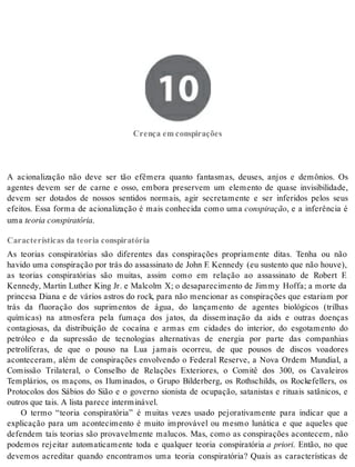 10 Crença em conspirações 
Cren ça em cons pi ra ções 
A acionalização não deve ser tão efêmera quanto fantasmas, deuses, anjos e demônios. Os 
agentes devem ser de carne e osso, embora preservem um elemento de quase invisibilidade, 
devem ser dotados de nossos sentidos normais, agir secretamente e ser inferidos pelos seus 
efeitos. Essa forma de acionalização é mais conhecida como uma cons pi ra ção, e a inferência é 
uma te o ria cons pi ra tó ria. 
Características da teoria conspiratória 
As teorias conspiratórias são diferentes das conspirações propriamente ditas. Tenha ou não 
havido uma conspiração por trás do assassinato de John F. Kennedy (eu sustento que não houve), 
as teorias conspiratórias são muitas, assim como em relação ao assassinato de Robert F. 
Kennedy, Martin Luther King Jr. e Malcolm X; o desaparecimento de Jimmy Hoffa; a morte da 
princesa Diana e de vários astros do rock, para não mencionar as conspirações que estariam por 
trás da fluoração dos suprimentos de água, do lançamento de agentes biológicos (trilhas 
químicas) na atmosfera pela fumaça dos jatos, da disseminação da aids e outras doenças 
contagiosas, da distribuição de cocaína e armas em cidades do interior, do esgotamento do 
petróleo e da supressão de tecnologias alternativas de energia por parte das companhias 
petrolíferas, de que o pouso na Lua jamais ocorreu, de que pousos de discos voadores 
aconteceram, além de conspirações envolvendo o Federal Reserve, a Nova Ordem Mundial, a 
Comissão Trilateral, o Conselho de Relações Exteriores, o Comitê dos 300, os Cavaleiros 
Templários, os maçons, os Iluminados, o Grupo Bilderberg, os Rothschilds, os Rockefellers, os 
Protocolos dos Sábios do Sião e o governo sionista de ocupação, satanistas e rituais satânicos, e 
ou tros que tais. A lis ta pa re ce in ter mi ná vel. 
O termo “teoria conspiratória” é muitas vezes usado pejorativamente para indicar que a 
explicação para um acontecimento é muito improvável ou mesmo lunática e que aqueles que 
defendem tais teorias são provavelmente malucos. Mas, como as conspirações acontecem, não 
podemos rejeitar automaticamente toda e qualquer teoria conspiratória a priori. Então, no que 
devemos acreditar quando encontramos uma teoria conspiratória? Quais as características de 
 