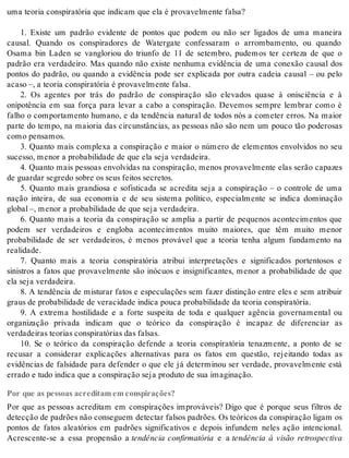 uma te o ria cons pi ra tó ria que in di cam que ela é pro va vel men te fal sa? 
1. Existe um padrão evidente de pontos que podem ou não ser ligados de uma maneira 
causal. Quando os conspiradores de Watergate confessaram o arrombamento, ou quando 
Osama bin Laden se vangloriou do triunfo de 11 de setembro, pudemos ter certeza de que o 
padrão era verdadeiro. Mas quando não existe nenhuma evidência de uma conexão causal dos 
pontos do padrão, ou quando a evidência pode ser explicada por outra cadeia causal – ou pelo 
aca so –, a te o ria cons pi ra tó ria é pro va vel men te fal sa. 
2. Os agentes por trás do padrão de conspiração são elevados quase à onisciência e à 
onipotência em sua força para levar a cabo a conspiração. Devemos sempre lembrar como é 
falho o comportamento humano, e da tendência natural de todos nós a cometer erros. Na maior 
parte do tempo, na maioria das circunstâncias, as pessoas não são nem um pouco tão poderosas 
como pen sa mos. 
3. Quanto mais complexa a conspiração e maior o número de elementos envolvidos no seu 
su ces so, me nor a pro ba bi li da de de que ela seja ver da dei ra. 
4. Quanto mais pessoas envolvidas na conspiração, menos provavelmente elas serão capazes 
de guar dar se gre do so bre os seus fei tos se cre tos. 
5. Quanto mais grandiosa e sofisticada se acredita seja a conspiração – o controle de uma 
nação inteira, de sua economia e de seu sistema político, especialmente se indica dominação 
glo bal –, me nor a pro ba bi li da de de que seja ver da dei ra. 
6. Quanto mais a teoria da conspiração se amplia a partir de pequenos acontecimentos que 
podem ser verdadeiros e engloba acontecimentos muito maiores, que têm muito menor 
probabilidade de ser verdadeiros, é menos provável que a teoria tenha algum fundamento na 
re a li da de. 
7. Quanto mais a teoria conspiratória atribui interpretações e significados portentosos e 
sinistros a fatos que provavelmente são inócuos e insignificantes, menor a probabilidade de que 
ela seja ver da dei ra. 
8. A tendência de misturar fatos e especulações sem fazer distinção entre eles e sem atribuir 
graus de pro ba bi li da de de ve ra ci da de in di ca pou ca pro ba bi li da de da te o ria cons pi ra tó ria. 
9. A extrema hostilidade e a forte suspeita de toda e qualquer agência governamental ou 
organização privada indicam que o teórico da conspiração é incapaz de diferenciar as 
ver da dei ras te o ri as cons pi ra tó ri as das fal sas. 
10. Se o teórico da conspiração defende a teoria conspiratória tenazmente, a ponto de se 
recusar a considerar explicações alternativas para os fatos em questão, rejeitando todas as 
evidências de falsidade para defender o que ele já determinou ser verdade, provavelmente está 
er ra do e tudo in di ca que a cons pi ra ção seja pro du to de sua ima gi na ção. 
Por que as pessoas acreditam em conspirações? 
Por que as pessoas acreditam em conspirações improváveis? Digo que é porque seus filtros de 
de tec ção de pa drões não con se guem de tec tar fal sos pa drões. Os te ó ri cos da cons pi ra ção li gam os 
pontos de fatos aleatórios em padrões significativos e depois infundem neles ação intencional. 
Acrescente-se a essa propensão a tendência confirmatória e a tendência à visão retrospectiva 
 