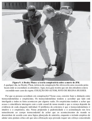 Fi gu ra 9. A De a ley Pla za e a te o ria cons pi ra tó ria so bre a mor te de JFK 
A qual quer dia, na De a ley Pla za, te ó ri cos da cons pi ra ção lhe ofe re ce rão uma ex cur são pe los 
lo cais onde se es con di am os ati ra do res. Aqui, meu guia mos tra que um dos ati ra do res es ta va 
es con di do num cano de es go to. CO LE ÇÃO DO AU TOR, FOTO DE RE GI NA HUG HES. 
Por que as pessoas acreditam em conspirações? Nesse caso, convém fazer a distinção entre 
transcendentalistas e empiricistas. Os transcendentalistas tendem a acreditar que tudo está 
interligado e todos os fatos acontecem por alguma razão. Os empiricistas tendem a achar que 
acaso e coincidência interagem com a rede causal de nosso mundo e que a crença depende da 
evidência de cada alegação individual. O problema do ceticismo é que o transcendentalismo é 
intuitivo e o empirismo, não. Nossa propensão à padronicidade e à acionalização nos leva 
naturalmente ao campo transcendental de achar que os acontecimentos do mundo se 
desenrolam de acordo com uma lógica planejada de antemão, enquanto o método empírico de 
adotar uma postura cética até que uma afirmação seja provada requer um esforço concentrado 
 