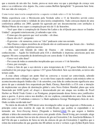 que a maioria de nós não faz. Assim, prova-se mais uma vez que a psicologia da crença vem 
antes e as evidências vêm depois. Ou, como cantou Buffalo Springfield: “A paranoia bate forte. 
Em sua vida ela ras te ja rá…”. 
Como testar uma teoria conspiratória: a suposta verdade sobre o 11 de Setembro 
Minha experiência com o Movimento pela Verdade sobre o 11 de Setembro servirá como 
estudo de caso para testar a validade de uma teoria conspiratória. Tudo começou depois de uma 
conferência pública em 2005, quando fui agarrado por um documentarista com ambições à 
Mi cha el Mo o re de me ex por a cons pi ra ção por trás do 11 de Se tem bro. 
– Você quer dizer a conspiração de Osama bin Laden e da al-Qaeda para atacar os Estados 
Uni dos? – per gun tei re to ri ca men te, já sa ben do o que vi ria. 
– É nis so que eles que rem que você acre di te – ele dis se. 
– Quem são eles? – per gun tei. 
– O go ver no – ele sus sur rou, como se “eles” pu des sem es tar nos ou vin do. 
– Mas Osama e alguns membros da al-Qaeda não só confessaram que foram eles – lembrei 
–, mas ain da fes te ja ram o glo ri o so su ces so. 
– Ah, você está falando do vídeo de Osama – ele retrucou, aparentando pleno 
conhecimento. – Aquilo foi falsificado pela CIA e distribuído à imprensa americana para nos 
en ga nar. Há uma cam pa nha de de sin for ma ção em cur so des de 11 de Se tem bro. 
– Como você sabe dis so? 
– Por cau sa de to das as ano ma li as inex pli ca das que cer cam o 11 de Se tem bro. 
– Como, por exem plo… 
– Como o fato de que o aço derrete a uma temperatura de 2.777 graus Fahrenheit, mas o 
combustível do jato pega fogo a apenas 1.517 graus Fahrenheit. Sem aço derretido, as torres não 
te ri am ca í do. 
A essa altura coloquei um ponto final na conversa e recusei ser entrevistado, sabendo 
precisamente onde o diálogo ia chegar – se eu não fosse capaz de explicar cada minúcia sobre os 
acontecimentos daquele fatídico dia 11 de setembro, essa falta de conhecimento significaria uma 
prova de que o atentado fora orquestrado por Bush, Cheney, Rumsfeld e a CIA com a intenção 
de implementar seu plano de dominação global e uma Nova Ordem Mundial, plano que seria 
financiado por GOD (gold, oil, drugs) e desencadeado por um ataque nos moldes de Pearl 
Harbor ao World Trade Center e ao Pentágono, proporcionando dessa forma uma justificativa 
para a guerra. A prova estava nos detalhes, ele me explicou, estendendo-me uma falsa nota de 
dólar (na qual 11-9 substituía o número 1 e Bush suplantava George Washington) cheia de si tes. 
Onde eu ti nha ou vi do tudo isso? 
No início da década de 1990 iniciei uma investigação sobre os que negavam o Holocausto, a 
princípio como uma matéria de capa da revista Skep tic, que acabou se expandindo e se 
tornando um livro: Denying history [Negando a história].[264] Os que negam a história 
utilizam a tática das anomalias como prova com grande efeito. David Irving, por exemplo, alega 
que não existe nenhum furo no teto da câmara de gás no Crematório 2 de Auschwitz-Birkenau. E 
daí? Ele diz que a ausência de furos no teto da câmara de gás do Crematório 2 significa que o 
relato das testemunhas de que guardas das SS subiam no teto e vertiam o gás Zy klon B pelo furos 
 