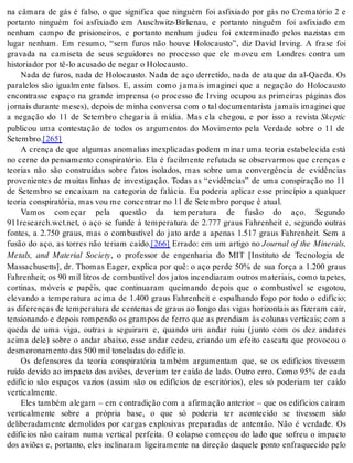 na câmara de gás é falso, o que significa que ninguém foi asfixiado por gás no Crematório 2 e 
portanto ninguém foi asfixiado em Auschwitz-Birkenau, e portanto ninguém foi asfixiado em 
nenhum campo de prisioneiros, e portanto nenhum judeu foi exterminado pelos nazistas em 
lugar nenhum. Em resumo, “sem furos não houve Holocausto”, diz David Irving. A frase foi 
gravada na camiseta de seus seguidores no processo que ele moveu em Londres contra um 
his to ri a dor por tê-lo acu sa do de ne gar o Ho lo caus to. 
Nada de furos, nada de Holocausto. Nada de aço derretido, nada de ataque da al-Qaeda. Os 
paralelos são igualmente falsos. E, assim como jamais imaginei que a negação do Holocausto 
encontrasse espaço na grande imprensa (o processo de Irving ocupou as primeiras páginas dos 
jornais durante meses), depois de minha conversa com o tal documentarista jamais imaginei que 
a negação do 11 de Setembro chegaria à mídia. Mas ela chegou, e por isso a revista Skep tic 
publicou uma contestação de todos os argumentos do Movimento pela Verdade sobre o 11 de 
Se tem bro.[265] 
A crença de que algumas anomalias inexplicadas podem minar uma teoria estabelecida está 
no cerne do pensamento conspiratório. Ela é facilmente refutada se observarmos que crenças e 
teorias não são construídas sobre fatos isolados, mas sobre uma convergência de evidências 
provenientes de muitas linhas de investigação. Todas as “evidências” de uma conspiração no 11 
de Setembro se encaixam na categoria de falácia. Eu poderia aplicar esse princípio a qualquer 
te o ria cons pi ra tó ria, mas vou me con cen trar no 11 de Se tem bro por que é atu al. 
Vamos começar pela questão da temperatura de fusão do aço. Segundo 
911research.wct.net, o aço se funde à temperatura de 2.777 graus Fahrenheit e, segundo outras 
fontes, a 2.750 graus, mas o combustível do jato arde a apenas 1.517 graus Fahrenheit. Sem a 
fusão do aço, as torres não teriam caído.[266] Errado: em um artigo no Journal of the Minerals, 
Metals, and Material Society, o professor de engenharia do MIT [Instituto de Tecnologia de 
Massachusetts], dr. Thomas Eager, explica por quê: o aço perde 50% de sua força a 1.200 graus 
Fahrenheit; os 90 mil litros de combustível dos jatos incendiaram outros materiais, como tapetes, 
cortinas, móveis e papéis, que continuaram queimando depois que o combustível se esgotou, 
elevando a temperatura acima de 1.400 graus Fahrenheit e espalhando fogo por todo o edifício; 
as diferenças de temperatura de centenas de graus ao longo das vigas horizontais as fizeram cair, 
tensionando e depois rompendo os grampos de ferro que as prendiam às colunas verticais; com a 
queda de uma viga, outras a seguiram e, quando um andar ruiu (junto com os dez andares 
acima dele) sobre o andar abaixo, esse andar cedeu, criando um efeito cascata que provocou o 
des mo ro na men to das 500 mil to ne la das do edi fí cio. 
Os defensores da teoria conspiratória também argumentam que, se os edifícios tivessem 
ruído devido ao impacto dos aviões, deveriam ter caído de lado. Outro erro. Como 95% de cada 
edifício são espaços vazios (assim são os edifícios de escritórios), eles só poderiam ter caído 
ver ti cal men te. 
Eles também alegam – em contradição com a afirmação anterior – que os edifícios caíram 
verticalmente sobre a própria base, o que só poderia ter acontecido se tivessem sido 
deliberadamente demolidos por cargas explosivas preparadas de antemão. Não é verdade. Os 
edifícios não caíram numa vertical perfeita. O colapso começou do lado que sofreu o impacto 
dos aviões e, portanto, eles inclinaram ligeiramente na direção daquele ponto enfraquecido pelo 
 