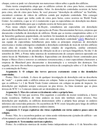 cho que, como se pode ver cla ra men te nos nu me ro sos ví de os so bre a que da dos edi fí ci os. 
Outra teoria conspiratória alega que os edifícios caíram de cima para baixo, exatamente 
como ocorre nas demolições controladas. Falso. As demolições controladas ocorrem de baixo 
para cima, não de cima para baixo. Se você procurar “demolição de edifícios” no YouTube, 
encontrará centenas de vídeos de edifícios caindo por implosão controlada. Não consegui 
encontrar um sequer que tenha caído de cima para baixo, como ocorreu no World Trade 
Center. Ao contrário, o que se vê é exatamente o que os especialistas em demolição nos dizem: 
as car gas são dis tri bu í das para que a ex plo são ocor ra de bai xo para cima. 
Para nossa edição especial da Skep tic, consultamos um especialista em demolição 
cha ma do Brent Blan chard, di re tor de ope ra ções da Pro tec Do cu men ta ti on Ser vi ces, em pre sa que 
documenta o trabalho de demolição de edifícios. Desde que as teorias conspiratórias sobre o 11 
de Setembro ganharam popularidade, ele também foi inundado de solicitações para explicar por 
que os edifícios parecem ter “caído como em uma demolição controlada”.[267] Blanchard e 
sua equipe de especialistas trabalharam para todas as principais empresas de demolição 
americanas e muitas estrangeiras estudando a demolição controlada de mais de mil dos edifícios 
mais altos do mundo. Seu trabalho inclui estudos de engenharia, análise estrutural, 
monitoramento do excesso de pressão da vibração ou do ar e serviços fotográficos. No dia 11 de 
setembro de 2001, a Protec tinha sistemas de monitoramento de campos sísmicos operando em 
outros locais de Manhattan e do Brookly n. Especialistas em demolição foram contratados para 
limpar o Marco Zero e remover as estruturas remanescentes, e esses especialistas chamaram a 
empresa de Blanchard para documentar a desconstrução e a remoção dos destroços. Em 
seguida, cito nove dos melhores argumentos dos teóricos da conspiração sobre o 11 de Setembro 
e a con tes ta ção da Pro tec: 
Argumento 1: O colapso das torres pareceu exatamente como o das demolições 
con tro la das. 
Protec: Não é verdade. A chave de qualquer investigação de demolição está na descoberta 
do “onde” – o ponto onde o edifício entrou em colapso. Todas as provas fotográficas mostram 
que os edifícios 1 e 2 do World Trade Center entraram em colapso no ponto de impacto. As 
demolições por implosão sempre começam no piso térreo. As fotos mostram que os pisos 
tér re os do WTC 1 e 2 es ta vam in ta tos até ser des tru í dos de cima. 
Ar gu men to 2: Mas eles ca í ram ver ti cal men te so bre a pró pria base. 
Protec: Não foi isso que ocorreu. Eles seguiram o caminho da menor resistência, e houve 
muita resistência. Edifícios de vinte andares ou mais não tombam como árvores. Nas 
demolições por implosão, os edifícios desmoronam sobre a própria base porque os andares 
inferiores são removidos primeiro. Os escombros do WTC eram lançados para longe do edifício 
quan do a mas sa em que da en con tra va an da res in ta tos. 
Argumento 3: Cargas explosivas são vistas explodindo em vários andares pouco antes do 
co lap so. 
Pro tec: Não. Ar e es com bros po dem ser vis tos sen do vi o len ta men te eje ta dos do edi fí cio – um 
efei to na tu ral e pre vi sí vel do rá pi do co lap so da es tru tu ra. 
Ar gu men to 4: Tes te mu nhas ou vi ram ex plosões. 
Protec: As evidências sísmicas de muitas fontes independentes sobre o 11 de Setembro não 
 