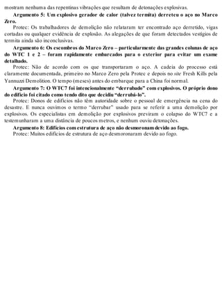 mos tram ne nhu ma das re pen ti nas vi bra ções que re sul tam de de to na ções ex plo si vas. 
Argumento 5: Um explosivo gerador de calor (talvez termita) derreteu o aço no Marco 
Zero. 
Protec: Os trabalhadores de demolição não relataram ter encontrado aço derretido, vigas 
cortadas ou qualquer evidência de explosão. As alegações de que foram detectados vestígios de 
ter mi ta ain da são in con clu si vas. 
Argumento 6: Os escombros do Marco Zero – particularmente das grandes colunas de aço 
do WTC 1 e 2 – foram rapidamente embarcados para o exterior para evitar um exame 
de ta lha do. 
Protec: Não de acordo com os que transportaram o aço. A cadeia do processo está 
claramente documentada, primeiro no Marco Zero pela Protec e depois no site Fresh Kills pela 
Yan nuz zi De mo li ti on. O tem po (me ses) an tes do em bar que para a Chi na foi nor mal. 
Argumento 7: O WTC7 foi intencionalmente “derrubado” com explosivos. O próprio dono 
do edi fí cio foi ci ta do como ten do dito que de ci diu “der ru bá-lo”. 
Protec: Donos de edifícios não têm autoridade sobre o pessoal de emergência na cena do 
desastre. E nunca ouvimos o termo “derrubar” usado para se referir a uma demolição por 
explosivos. Os especialistas em demolição por explosivos previram o colapso do WTC7 e a 
tes te mu nha ram a uma dis tân cia de pou cos me tros, e ne nhum ou viu de to na ções. 
Ar gu men to 8: Edi fí ci os com es tru tu ra de aço não des mo ro nam de vi do ao fogo. 
Pro tec: Mui tos edi fí ci os de es tru tu ra de aço des mo ro na ram de vi do ao fogo. 
 