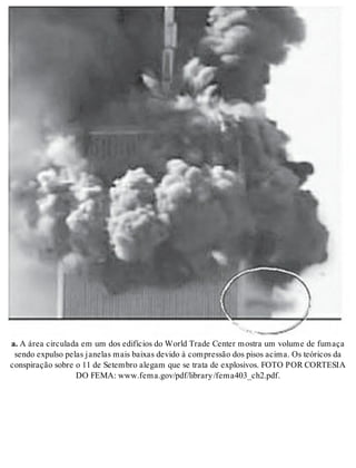 a. A área cir cu la da em um dos edi fí ci os do World Tra de Cen ter mos tra um vo lu me de fu ma ça 
sen do ex pul so pe las ja ne las mais bai xas de vi do à com pres são dos pi sos aci ma. Os te ó ri cos da 
cons pi ra ção so bre o 11 de Se tem bro ale gam que se tra ta de ex plo si vos. FOTO POR COR TE SIA 
DO FEMA: www.fema.gov/pdf/li brary /fe ma403_ ch2.pdf. 
 