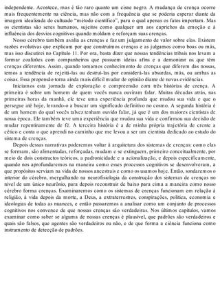independente. Acontece, mas é tão raro quanto um cisne negro. A mudança de crença ocorre 
mais frequentemente na ciência, mas não com a frequência que se poderia esperar diante da 
imagem idealizada do cultuado “método científico”, para o qual apenas os fatos importam. Mas 
os cientistas são seres humanos, sujeitos como qualquer um aos caprichos da emoção e à 
in flu ên cia dos des vi os cog ni ti vos quan do mol dam e re for çam suas cren ças. 
Nosso cérebro também avalia as crenças e faz um julgamento de valor sobre elas. Existem 
razões evolutivas que explicam por que construímos crenças e as julgamos como boas ou más, 
mas isso discutirei no Capítulo 11. Por ora, basta dizer que nossas tendências tribais nos levam a 
formar coalizões com companheiros que possuem ideias afins e a demonizar os que têm 
crenças diferentes. Assim, quando tomamos conhecimento de crenças que diferem das nossas, 
temos a tendência de rejeitá-las ou destruí-las por considerá-las absurdas, más, ou ambas as 
coi sas. Essa pro pen são tor na ain da mais di fí cil mu dar de opi ni ão di an te de no vas evi dên ci as. 
Iniciamos esta jornada de exploração e compreensão com três histórias de crença. A 
primeira é sobre um homem de quem vocês nunca ouviram falar. Muitas décadas atrás, nas 
primeiras horas da manhã, ele teve uma experiência profunda que mudou sua vida e que o 
persegue até hoje, levando-o a buscar um significado definitivo no cosmo. A segunda história é 
de um homem do qual vocês talvez tenham ouvido falar, já que é um dos maiores cientistas de 
nossa época. Ele também teve uma experiência que mudou sua vida e confirmou sua decisão de 
mudar repentinamente de fé. A terceira história é a de minha própria trajetória de crente a 
cético e conta o que aprendi no caminho que me levou a ser um cientista dedicado ao estudo do 
sis te ma de cren ças. 
Depois dessas narrativas poderemos voltar à arquitetura dos sistemas de crenças: como elas 
se formam, são alimentadas, reforçadas, mudam e se extinguem, primeiro conceitualmente, por 
meio de dois constructos teóricos, a padronicidade e a acionalização, e depois especificamente, 
quando nos aprofundaremos na maneira como esses processos cognitivos se desenvolveram, a 
que pro pó si tos ser vi am na vida de nos sos an ces trais e como os usa mos hoje. En tão, son da re mos o 
interior do cérebro, mergulhando na neurofisiologia da construção dos sistemas de crenças no 
nível de um único neurônio, para depois reconstruir de baixo para cima a maneira como nosso 
cérebro forma crenças. Examinaremos como os sistemas de crenças funcionam em relação à 
religião, à vida depois da morte, a Deus, a extraterrestres, conspirações, política, economia e 
ideologias de todas as nuances, e então passaremos a analisar como um conjunto de processos 
cognitivos nos convence de que nossas crenças são verdadeiras. Nos últimos capítulos, vamos 
examinar como saber se alguma de nossas crenças é plausível, que padrões são verdadeiros e 
quais são falsos, que agentes são verdadeiros ou não, e de que forma a ciência funciona como 
ins tru men to de de tec ção de pa drões. 
 