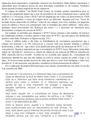 alguns dos mais experientes e respeitados veteranos em demolições. Todos tinham experiência e 
capacidade para reconhecer provas de uma demolição controlada, se ela existisse. Nenhuma 
des sas pes so as le van tou sus pei ta do uso de ex plo si vos. 
O colapso do edifício 7 do World Trade Center, na verdade, ganhou importância para os 
teóricos da conspiração depois que a tese da inexistência de uma conspiração para a queda dos 
edifícios 1 e 2 foi aceita. Como o WTC7 não foi atingido por um avião e só desmoronou às 17h20 
do dia 11 de setembro, a causa do colapso devia ser diferente. Segundo wtc7.net, “focos de 
incêndio foram observados no edifício 7 antes de seu colapso, mas eram isolados, em pequenas 
áreas do edifício e fracos em comparação com os incêndios dos outros edifícios”. Além disso, 
quaisquer danos provenientes dos destroços das torres 1 e 2 deveriam ser simétricos para 
de sen ca de ar o co lap so em cas ca ta do WTC7. 
Na verdade, os incêndios que atingiram o WTC7 foram extensos e não isolados. Os teóricos 
da conspiração tendem a mostrar apenas o lado norte do WTC7, que não parece tão danificado 
quan to o ou tro lado. (Com pa re as fi gu ras na pág. 233.) 
Como o edifício ardeu o dia todo, os trabalhadores de emergência perceberam que o 
colapso era iminente e às 15h começou-se a evacuar todo esse pessoal. Quando o edifício 
desmoronou, o lado sul – que estava mais danificado pela queda dos destroços do WTC 1 e 2 – 
caiu primeiro. Quanto à suposição de que o arrendatário do WTC7, Larry Silverstein, tenha dado 
ordem de “derrubá-lo”, transcrevo a citação da edição de um especial da PBS em setembro de 
2002 chamado America rebuilds: “Lembro de ter recebido uma ligação do... comandante dos 
bombeiros, dizendo-me que eles não sabiam ao certo se seriam capazes de conter o fogo, e eu 
disse: ‘Já tivemos tantas perdas terríveis de vidas que talvez a coisa mais inteligente a fazer seja 
der ru bá-lo’. E eles to ma ram essa de ci são e as sis ti mos ao des mo ro na men to do edi fí cio”. 
Eis a explicação do próprio Silverstein para essa citação, transmitida por um porta-voz no dia 
9 de se tem bro de 2005: 
Na tarde de 11 de setembro, o sr. Silverstein falou com o comandante do 
Corpo de Bombeiros no local do World Trade Center 7. O comandante 
disse ao sr. Silverstein que havia vários bombeiros trabalhando no 
edifício para conter o incêndio. O sr. Silverstein expressou sua 
opinião de que o mais importante era proteger a segurança 
daqueles bombeiros, inclusive, se necessário, retirando-os do 
edifício. 
Mais tarde naquele dia, o comandante do Corpo de Bombeiros 
ordenou a seus comandados que saíssem do edifício, e às 17h20 o 
edifício desmoronou. Nenhuma vida se perdeu no World Trade Center 7 
no dia 11 de setembro de 2001. 
Como se observa acima, quando o sr. Silverstein estava narrando 
esses acontecimentos para um documentário de tevê, afirmou: “Eu 
disse, vocês sabem, que já tínhamos tido perdas terríveis de vidas. E que 
talvez a coisa mais inteligente a fazer fosse removê-lo” [268]. O sr. 
McQuillan afirmou que com esse “removê-lo” o sr. Silverstein quis se 
 