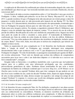 referir ao contingente de bombeiros que permanecia no edifício. 
A explicação de Silverstein foi confirmada por relatos de testemunhas daquele dia, entre elas 
um trabalhador que observou que “um tremendo incêndio estava ocorrendo. Finalmente, eles nos 
re mo ve ram dali”. 
A mais bi zar ra de to das as te o ri as cons pi ra tó ri as so bre o 11 de Se tem bro é uma que en vol ve o 
Pentágono. A ideia, ventilada pela primeira vez no livro de Thierry Mey ssan 9/11: the big lie 
[9/11: a grande mentira], foi que o Pentágono teria sido atacado por um míssil, porque o dano foi 
pequeno e restrito demais para ter sido provocado pelo impacto de um Boeing 757. No filme 
Lo o se chan ge 9/11 (documentário), dramáticas reencenações são apresentadas, mostrando que o 
furo no Pentágono foi pequeno demais para ter sido feito pelo voo 77 da American Airlines. 
Nada como uma imagem seletiva. No entanto, o engenheiro estrutural Ally n E. Kilsheimer, que 
chegou à cena do atentado logo depois do impacto, contou: “Vi as marcas da asa do avião na 
parede do edifício. Recolhi partes do avião com símbolos da companhia aérea. Segurei nas mãos 
uma parte da cauda do avião e encontrei a caixa preta”. O testemunho de Kilsheimer é 
confirmado por fotos da colisão do avião tiradas de dentro e de fora do edifício. Kilsheimer 
acrescenta: “Tive nas mãos pedaços dos uniformes dos membros da tripulação, inclusive partes 
de corpos. Basta?”. Para mim, basta, mas não para os teóricos da conspiração, que teimam em 
adap tar os fa tos à te o ria. 
Todos os argumentos de uma conspiração no 11 de Setembro são facilmente refutados. 
Sobre o “ataque de míssil” ao Pentágono, por exemplo, interroguei meu antagonista 
documentarista sobre o que aconteceu com o voo 77, que desapareceu ao mesmo tempo que o 
Pen tá go no foi atin gi do. “O avi ão foi des tru í do e os pas sa gei ros as sas si na dos por agen tes de Bush”, 
ele revelou solenemente. “Você está me dizendo que ne nhum dos milhares de conspiradores 
necessários para levar isso a cabo é um dedo-duro disposto a ir à televisão ou a escrever um 
li vro con tan do tudo?”, re tru quei. 
Imagine todos os burocratas e ex-políticos insatisfeitos com o governo que mal poderiam 
esperar para vir a público com uma informação privilegiada, que nós, contribuintes, 
provavelmente gostaríamos de saber. Nenhuma dessas testemunhas do que seria a maior 
conspiração da história da civilização ocidental quer ir ao Larry King Live, ao 60 Minutes ou ao 
Da te li ne para revelar seu segredo? Nenhum deles quer tirar vantagem do que poderia ser um 
dos livros mais vendidos do ano, senão da década? Nenhum deles, depois de alguns drinques ou 
de uma ou duas pontadas de culpa, deixou escapar seu segredo a um amigo (ou amigo de um 
amigo)? Nenhum? A resposta é a mesma que recebi dos ufologistas quando lhes pedi provas 
con cre tas: ho mens de pre to e mor tos não con tam his tó ri as. 
O 11 de Setembro foi uma conspiração? 
O 11 de Setembro foi uma conspiração? Sim, foi. Por definição, conspiração é um plano secreto 
feito por duas ou mais pessoas para cometer um ato ilegal, imoral ou subversivo contra alguém 
sem seu conhecimento ou concordância. Portanto, os dezenove membros da al-Qaeda que 
planejaram atirar os aviões nos edifícios realizaram uma conspiração. A falha dos teóricos da 
conspiração de 11 de Setembro é sua incapacidade de explicar as avassaladoras evidências da 
 