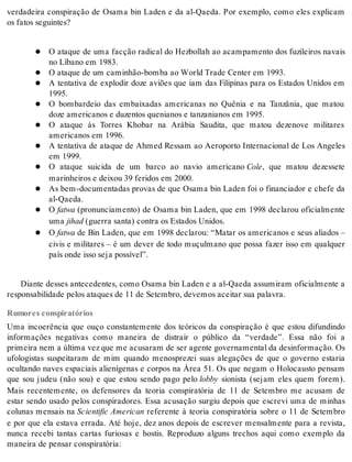 verdadeira conspiração de Osama bin Laden e da al-Qaeda. Por exemplo, como eles explicam 
os fa tos se guin tes? 
O ataque de uma facção radical do Hezbollah ao acampamento dos fuzileiros navais 
no Lí ba no em 1983. 
O ata que de um ca mi nhão-bom ba ao World Tra de Cen ter em 1993. 
A tentativa de explodir doze aviões que iam das Filipinas para os Estados Unidos em 
1995. 
O bombardeio das embaixadas americanas no Quênia e na Tanzânia, que matou 
doze ame ri ca nos e du zen tos que ni a nos e tan za ni a nos em 1995. 
O ataque às Torres Khobar na Arábia Saudita, que matou dezenove militares 
ame ri ca nos em 1996. 
A tentativa de ataque de Ahmed Ressam ao Aeroporto Internacional de Los Angeles 
em 1999. 
O ataque suicida de um barco ao navio americano Cole, que matou dezessete 
ma ri nhei ros e dei xou 39 fe ri dos em 2000. 
As bem-documentadas provas de que Osama bin Laden foi o financiador e chefe da 
al-Qa e da. 
O fatwa (pronunciamento) de Osama bin Laden, que em 1998 declarou oficialmente 
uma ji had (guer ra san ta) con tra os Es ta dos Uni dos. 
O fatwa de Bin Laden, que em 1998 declarou: “Matar os americanos e seus aliados – 
civis e militares – é um dever de todo muçulmano que possa fazer isso em qualquer 
país onde isso seja pos sí vel”. 
Diante desses antecedentes, como Osama bin Laden e a al-Qaeda assumiram oficialmente a 
res pon sa bi li da de pe los ata ques de 11 de Se tem bro, de ve mos acei tar sua pa la vra. 
Rumores conspiratórios 
Uma incoerência que ouço constantemente dos teóricos da conspiração é que estou difundindo 
informações negativas como maneira de distrair o público da “verdade”. Essa não foi a 
pri mei ra nem a úl ti ma vez que me acu sa ram de ser agen te go ver na men tal da de sin for ma ção. Os 
ufologistas suspeitaram de mim quando menosprezei suas alegações de que o governo estaria 
ocultando naves espaciais alienígenas e corpos na Área 51. Os que negam o Holocausto pensam 
que sou judeu (não sou) e que estou sendo pago pelo lobby sionista (sejam eles quem forem). 
Mais recentemente, os defensores da teoria conspiratória de 11 de Setembro me acusam de 
estar sendo usado pelos conspiradores. Essa acusação surgiu depois que escrevi uma de minhas 
colunas mensais na Sci en ti fic Ame ri can referente à teoria conspiratória sobre o 11 de Setembro 
e por que ela estava errada. Até hoje, dez anos depois de escrever mensalmente para a revista, 
nunca recebi tantas cartas furiosas e hostis. Reproduzo alguns trechos aqui como exemplo da 
ma nei ra de pen sar cons pi ra tó ria: 
 