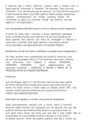É evidente que o nome “Shermer” passará para a história com o 
significado de “mentiroso” e “fantoche”. Por exemplo: “Esse cara está 
mentindo”, “Sim, ele não passa de um shermer”, ou “Que shermer que ele é”, 
e todo mundo vai saber o que ISSO significa. Posso começar usando essa 
”palavra” imediatamente em minhas conversas diárias. Ela 
certamente se aplica ao chamado “artigo” que Shermer escreveu 
sobre o 11 de Setembro. 
Um cor res pon den te iden ti fi cou quem, a seu ver, está por trás da cons pi ra ção: 
A mídia de rádio, tevê e impressa é quase totalmente controlada 
pelos criminosos sionistas que estão por trás dos atos diabólicos de 
nosso governo. Eles operam por meio de chantagem e suborno e 
assumiram o controle total desse governo e da política externa 
para promover sua expansão para o Oriente Médio. 
In fe liz men te, ele não foi o úni co a iden ti fi car os si o nis tas como cons pi ra do res: 
Por favor, aceitem meu cancelamento da Scientific American, uma 
vez que sua reportagem sobre o 11 de Setembro não é nem científica 
nem americana, mas religiosa e sionista. VERGONHA, 
VERGONHA, VERGONHA – outro colaboracionista dos 
soberanos israelenses – COMECEM A PENSAR e PAREM DE SE 
PROSTITUIR AO SEU PODER SUPREMO. 
E mais um: 
Sua camuflagem sobre o 11 de Setembro não funciona. Seus sujeitos 
da frente sionista estão tratando seus leitores como tolos. Assino sua 
revista há muito tempo e tenho todas as edições desde 1971. Vou 
cancelar minha assinatura devido ao seu traiçoeiro servilismo ao 
poder estrangeiro (Israel). 
Ou tro lei tor me apon tou, e à re vis ta, como par te da cons pi ra ção: 
Estou profundamente chocado com a forma como a Scientific 
American pôde manchar sua reputação com tal absurdo. Por que não 
publicar histórias sobre homenzinhos verdes na Lua? Quero dizer: já 
que vocês nunca foram tão baixo, por que não ir mais longe? Não se 
surpreendam se a comunidade científica começar a rir de vocês e 
as vendas secarem. Vocês não podem publicar esse lixo e manter sua 
 