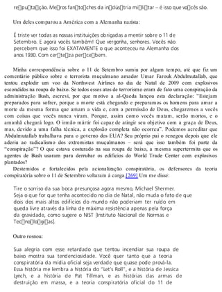 reputação. Meros fantoches da indústria militar – é isso que vocês são. 
Um de les com pa rou a Amé ri ca com a Ale ma nha na zis ta: 
É triste ver todas as nossas instituições obrigadas a mentir sobre o 11 de 
Setembro. E agora vocês também! Que vergonha, senhores. Vocês não 
percebem que isso foi EXATAMENTE o que aconteceu na Alemanha dos 
anos 1930. Com certeza percebem. 
Minha correspondência sobre o 11 de Setembro sumiu por algum tempo, até que fiz um 
comentário público sobre o terrorista muçulmano amador Umar Farouk Abdulmutallab, que 
tentou explodir um voo da Northwest Airlines no dia de Natal de 2009 com explosivos 
es con di dos na rou pa de bai xo. Se to dos es ses atos de ter ro ris mo eram de fato uma cons pi ra ção da 
administração Bush, escrevi, por que motivo a al-Qaeda lançou esta declaração: ”Estejam 
preparados para sofrer, porque a morte está chegando e preparamos os homens para amar a 
morte da mesma forma que amam a vida e, com a permissão de Deus, chegaremos a vocês 
com coisas que vocês nunca viram. Porque, assim como vocês matam, serão mortos, e o 
amanhã chegará logo. O irmão mártir foi capaz de atingir seu objetivo com a graça de Deus, 
mas, devido a uma falha técnica, a explosão completa não ocorreu”. Podemos acreditar que 
Abdulmutallab trabalhava para o governo dos EUA? Seu próprio pai o renegou depois que ele 
aderiu ao radicalismo dos extremistas muçulmanos – será que isso também foi parte da 
“conspiração”? O que estava costurado na sua roupa de baixo, a mesma supertermita que os 
agentes de Bush usaram para derrubar os edifícios do World Trade Center com explosivos 
plan ta dos? 
Destemidos e fortalecidos pela acionalização conspiratória, os defensores da teoria 
cons pi ra tó ria so bre o 11 de Se tem bro vol ta ram à car ga.[269] Um me dis se: 
Tire o sorriso da sua boca presunçosa agora mesmo, Michael Shermer. 
Seja o que for que tenha acontecido no dia de Natal, não muda o fato de que 
dois dos mais altos edifícios do mundo não poderiam ter ruído em 
queda livre através da linha de máxima resistência apenas pela força 
da gravidade, como sugere o NIST [Instituto Nacional de Normas e 
Tecnologias]. 
Ou tro ros nou: 
Sua alegria com esse retardado que tentou incendiar sua roupa de 
baixo mostra sua tendenciosidade. Você quer tanto que a teoria 
conspiratória da mídia oficial seja verdade que quase pode prová-la. 
Essa história me lembra a história do “Let’s Roll”, e a história de Jessica 
Lynch, e a história de Pat Tillman, e as histórias das armas de 
destruição em massa, e a teoria conspiratória oficial do 11 de 
 