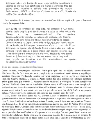 Setembro sobre um bando de caras com estiletes derrotando o 
sistema de defesa mais sofisticado do mundo e atingindo três dos 
quatro alvos, inclusive o edifício mais protegido do mundo. 
Explique-me o WTC7, sr. Shermer. Continua sendo a 47ª. história de 
elefantes na sala de estar. 
Mas o crème de la crème dos rumores conspiratórios foi esta explicação para o homem-bom 
ba da rou pa de bai xo: 
Esse sujeito foi revelado de propósito. Foi entregue à CIA numa 
bandeja pelo próprio pai! Lembram-se de todas as advertências de 
Cheney e dos neoconservadores? Eles queriam 
desesperadamente manchar o caderno de anotações de Obama. 
Obama ainda tem nichos de víboras neoconservadoras na ligação 
CIA/Blackwater e no Departamento de Justiça, que, por alguma razão 
não explicada, ele foi incapaz de erradicar. Como no horror de 11 de 
Setembro, os agentes da al-Qaeda foram monitorados por todo o 
caminho. Foram aceitos e coordenados por agentes secretos que 
trabalhavam para os conspiradores do PNAC [Projeto do Novo Século 
Americano]. Sendo cético, o sr. Shermer estava menos preparado 
para engolir as besteiras que lhe apresentaram os agentes 
neoconservadores.[270] 
Como as conspirações realmente funcionam 
Como se sabe, conspirações ocorrem, razão pela qual não as rejeito automaticamente. 
Abraham Lincoln foi vítima de uma conspiração de assassinato, assim como o arquiduque 
austríaco Francisco Ferdinando, abatido por uma sociedade secreta sérvia às vésperas da 
Primeira Guerra Mundial. O ataque a Pearl Harbor foi uma conspiração japonesa (embora 
exista quem ache que Franklin D. Roosevelt estava envolvido) e Watergate foi uma conspiração 
(na qual Richard Nixon es ta va envolvido). Como saber a diferença entre uma conspiração 
verdadeira e um boato de conspiração? Como Kurt Cobain, astro do Nirvana, disse uma vez em 
versos pouco antes de sua morte por um tiro que ele mesmo (ou não?) desferiu na própria 
ca be ça: “Só por que você é pa ra noi co não sig ni fi ca que es te jam atrás de você”. 
Mas, como me disse certa vez G. Gordon Liddy, o problema com as conspirações 
governamentais é que os burocratas são incompetentes e as pessoas não conseguem manter a 
boca fechada. Liddy devia saber do que estava falando, já que foi assessor do presidente Nixon e 
um dos arquitetos do arrombamento dos escritórios do comitê nacional do Partido Democrático 
no Watergate Hotel. Conspirações complexas têm maior dificuldade de sucesso – nesse caso, 
algo tão sim ples como o ar rom ba men to de um ho tel foi frus tra do por um guar da de se gu ran ça, e, 
sob a pressão das audiências no Congresso e as investigações dos jornalistas, muitos dos 
conspiradores falaram. Tanta gente queria seus quinze minutos de fama que nem os homens de 
preto conseguiram silenciar os dedos-duros. Mais uma vez, é grande a probabilidade de que, 
 