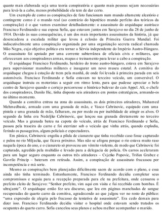 quanto mais elaborada seja uma teoria conspiratória e quanto mais pessoas sejam necessárias 
para levá-la a cabo, me nos pro ba bi li da de ela tem de dar cer to. 
Um exemplo de como as conspirações de fato funcionam num mundo altamente aleatório e 
contingente como é o mundo real (ao contrário do hipotético mundo perfeito dos teóricos da 
conspiração) é o que vamos examinar detalhadamente: o assassinato do arquiduque austríaco 
Francisco Ferdinando e sua esposa Sofia, que estavam juntos em Sarajevo no dia 28 de junho de 
1914. Devido às suas consequências, é um dos mais importantes assassinatos da história, já que 
desencadeou a escalada militar que levou à eclosão da Primeira Guerra Mundial. Foi 
indiscutivelmente uma conspiração organizada por uma organização secreta radical chamada 
Mão Negra, cujo objetivo político era tornar a Sérvia independente do Império Austro-Húngaro. 
O assassinato foi apoiado por uma corrente subterrânea de oficiais civis e militares, que 
ofe re ce ram aos cons pi ra do res ar mas, ma pas e trei na men to para le var a cabo a cons pi ra ção. 
O arquiduque Francisco Ferdinando, herdeiro do trono austro-húngaro, estava em Sarajevo 
para supervisionar manobras militares e inaugurar um novo museu estatal. A comitiva do 
arquiduque chegou à estação de trem pela manhã, de onde foi levada à primeira parada em seis 
automóveis. Francisco Ferdinando e Sofia estavam no terceiro veículo, um conversível. O 
arquiduque instruiu os motoristas a seguir em ritmo lento, para que pudesse apreciar o belo 
centro de Sarajevo quando o cortejo percorresse o histórico bulevar do cais Appel. Ali, o chefe 
dos conspiradores, Danilo Ilic, tinha disposto seis atiradores em pontos estratégicos, armando-os 
no úl ti mo mo men to. 
Quando a comitiva entrou na zona do assassinato, os dois primeiros atiradores, Muhamed 
Mehmedbasic, armado com uma granada de mão, e Vasco Cabrinovic, equipado com uma 
pistola e uma granada de mão, falharam, ou por medo ou por inabilidade de atingir os alvos. O 
segundo da linha era Nedeljko Cabrinovic, que lançou sua granada diretamente no terceiro 
veículo. Mas a granada bateu na capota do veículo, atrás de Francisco Ferdinando e Sofia, 
passou pela traseira do carro e foi aterrizar sob o veículo que vinha atrás, quando explodiu, 
fe rin do os pas sa gei ros, al guns po li ci ais e es pec ta do res. 
Em pânico, Cabrinovic engoliu a pílula de cianureto que tinha recebido caso fosse capturado 
e pulou no rio Miljacka, que ficava próximo. Mas não se afogou porque o rio estava muito raso 
na que la épo ca do ano, e o ci a nu re to só pro vo cou um vô mi to vi o len to, de modo que Ca bri no vic foi 
capturado, agredido pela multidão e levado para a delegacia de polícia. Os carros aceleraram 
para um lugar seguro enquanto os outros três atiradores – Cvjetko Popovic, Trifun Grabez e 
Gavrilo Princip – bateram em retirada. Assim, a conspiração de assassinato fracassou por 
in com pe tên cia e má sor te. 
Mesmo as conspirações bem planejadas dificilmente saem de acordo com o plano, e essa 
ainda não tinha terminado. Estranhamente, Francisco Ferdinando decidiu completar seus 
compromissos e seguiu para a recepção preparada para ele na prefeitura, onde censurou o 
prefeito eleito de Sarajevo: “Senhor prefeito, vim aqui em visita e fui recebido com bombas. É 
ultrajante”. O arquiduque então fez seu discurso, que leu em páginas manchadas de sangue 
recuperadas do quarto carro da comitiva, agradecendo ao que julgou ver no rosto do público: 
“uma expressão de alegria pelo fracasso da tentativa de assassinato”. Era cedo demais para 
dizer isso. Francisco Ferdinando decidiu visitar o hospital onde estavam sendo tratados os 
ocu pan tes do quar to car ro. So fia can ce lou seus pla nos e achou me lhor acom pa nhar o ma ri do. 
 