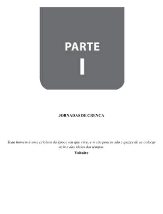 Parte I - JORNADAS DE CRENÇA 
JOR NA DAS DE CREN ÇA 
Todo ho mem é uma cri a tu ra da épo ca em que vive, e mui to pou cos são ca pa zes de se co lo car 
aci ma das idei as dos tem pos. 
Vol tai re 
 