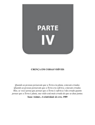 Parte IV - CRENÇA EM COISAS VISÍVEIS 
CREN ÇA EM COI SAS VI SÍ VEIS 
Quan do as pes so as pen sa vam que a Ter ra era pla na, es ta vam er ra das. 
Quan do as pes so as pen sa vam que a Ter ra era es fé ri ca, es ta vam er ra das. 
Mas, se você pen sa que pen sar que a Ter ra é es fé ri ca é tão er ra do quan to 
pen sar que a Ter ra é pla na, sua vi são está mais er ra da do que as duas jun tas. 
Isa ac Asi mov, A re la ti vi da de do erro, 1989 
 