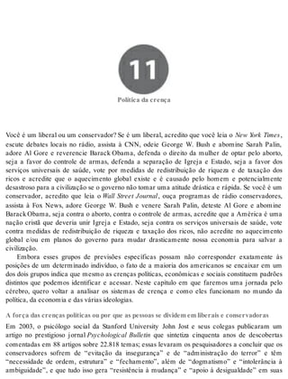 11 Política da crença 
Po lí ti ca da cren ça 
Você é um liberal ou um conservador? Se é um liberal, acredito que você leia o New York Times , 
escute debates locais no rádio, assista à CNN, odeie George W. Bush e abomine Sarah Palin, 
adore Al Gore e reverencie Barack Obama, defenda o direito da mulher de optar pelo aborto, 
seja a favor do controle de armas, defenda a separação de Igreja e Estado, seja a favor dos 
serviços universais de saúde, vote por medidas de redistribuição de riqueza e de taxação dos 
ricos e acredite que o aquecimento global existe e é causado pelo homem e potencialmente 
desastroso para a civilização se o governo não tomar uma atitude drástica e rápida. Se você é um 
conservador, acredito que leia o Wall Street Journal, ouça programas de rádio conservadores, 
assista à Fox News, adore George W. Bush e venere Sarah Palin, deteste Al Gore e abomine 
Barack Obama, seja contra o aborto, contra o controle de armas, acredite que a América é uma 
nação cristã que deveria unir Igreja e Estado, seja contra os serviços universais de saúde, vote 
contra medidas de redistribuição de riqueza e taxação dos ricos, não acredite no aquecimento 
global e/ou em planos do governo para mudar drasticamente nossa economia para salvar a 
ci vi li za ção. 
Embora esses grupos de previsões específicas possam não corresponder exatamente às 
posições de um determinado indivíduo, o fato de a maioria dos americanos se encaixar em um 
dos dois grupos indica que mesmo as crenças políticas, econômicas e sociais constituem padrões 
distintos que podemos identificar e acessar. Neste capítulo em que faremos uma jornada pelo 
cérebro, quero voltar a analisar os sistemas de crença e como eles funcionam no mundo da 
po lí ti ca, da eco no mia e das vá ri as ide o lo gi as. 
A força das crenças políticas ou por que as pessoas se dividem em liberais e conservadoras 
Em 2003, o psicólogo social da Stanford University John Jost e seus colegas publicaram um 
artigo no prestigioso jornal Psychological Bulletin que sintetiza cinquenta anos de descobertas 
comentadas em 88 artigos sobre 22.818 temas; essas levaram os pesquisadores a concluir que os 
conservadores sofrem de “evitação da insegurança” e de “administração do terror” e têm 
“necessidade de ordem, estrutura” e “fechamento”, além de “dogmatismo” e “intolerância à 
ambiguidade”, e que tudo isso gera “resistência à mudança” e “apoio à desigualdade” em suas 
 