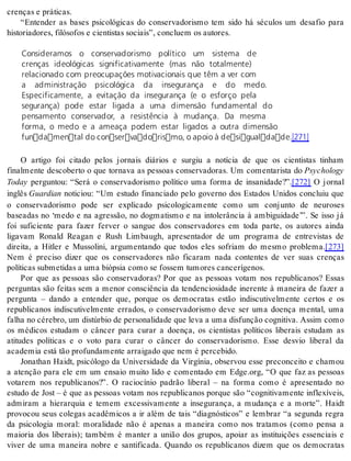 cren ças e prá ti cas. 
“Entender as bases psicológicas do conservadorismo tem sido há séculos um desafio para 
his to ri a do res, fi ló so fos e ci en tis tas so ci ais”, con clu em os au to res. 
Consideramos o conservadorismo político um sistema de 
crenças ideológicas significativamente (mas não totalmente) 
relacionado com preocupações motivacionais que têm a ver com 
a administração psicológica da insegurança e do medo. 
Especificamente, a evitação da insegurança (e o esforço pela 
segurança) pode estar ligada a uma dimensão fundamental do 
pensamento conservador, a resistência à mudança. Da mesma 
forma, o medo e a ameaça podem estar ligados a outra dimensão 
fundamental do conservadorismo, o apoio à desigualdade.[271] 
O artigo foi citado pelos jornais diários e surgiu a notícia de que os cientistas tinham 
finalmente descoberto o que tornava as pessoas conservadoras. Um comentarista do Psy cho logy 
To day perguntou: “Será o conservadorismo político uma forma de insanidade?”.[272] O jornal 
in glês Guar di an noticiou: “Um estudo financiado pelo governo dos Estados Unidos concluiu que 
o conservadorismo pode ser explicado psicologicamente como um conjunto de neuroses 
baseadas no ‘medo e na agressão, no dogmatismo e na intolerância à ambiguidade’”. Se isso já 
foi suficiente para fazer ferver o sangue dos conservadores em toda parte, os autores ainda 
ligavam Ronald Reagan e Rush Limbaugh, apresentador de um programa de entrevistas de 
direita, a Hitler e Mussolini, argumentando que todos eles sofriam do mesmo problema.[273] 
Nem é preciso dizer que os conservadores não ficaram nada contentes de ver suas crenças 
po lí ti cas sub me ti das a uma bi óp sia como se fos sem tu mo res can ce rí ge nos. 
Por que as pessoas são conservadoras? Por que as pessoas votam nos republicanos? Essas 
perguntas são feitas sem a menor consciência da tendenciosidade inerente à maneira de fazer a 
pergunta – dando a entender que, porque os democratas estão indiscutivelmente certos e os 
republicanos indiscutivelmente errados, o conservadorismo deve ser uma doença mental, uma 
fa lha no cé re bro, um dis túr bio de per so na li da de que leva a uma dis fun ção cog ni ti va. As sim como 
os médicos estudam o câncer para curar a doença, os cientistas políticos liberais estudam as 
atitudes políticas e o voto para curar o câncer do conservadorismo. Esse desvio liberal da 
aca de mia está tão pro fun da men te ar rai ga do que nem é per ce bi do. 
Jonathan Haidt, psicólogo da Universidade da Virgínia, observou esse preconceito e chamou 
a atenção para ele em um ensaio muito lido e comentado em Edge.org, “O que faz as pessoas 
votarem nos republicanos?”. O raciocínio padrão liberal – na forma como é apresentado no 
estudo de Jost – é que as pessoas votam nos republicanos porque são “cognitivamente inflexíveis, 
admiram a hierarquia e temem excessivamente a insegurança, a mudança e a morte”. Haidt 
provocou seus colegas acadêmicos a ir além de tais “diagnósticos” e lembrar “a segunda regra 
da psicologia moral: moralidade não é apenas a maneira como nos tratamos (como pensa a 
maioria dos liberais); também é manter a união dos grupos, apoiar as instituições essenciais e 
viver de uma maneira nobre e santificada. Quando os republicanos dizem que os democratas 
 