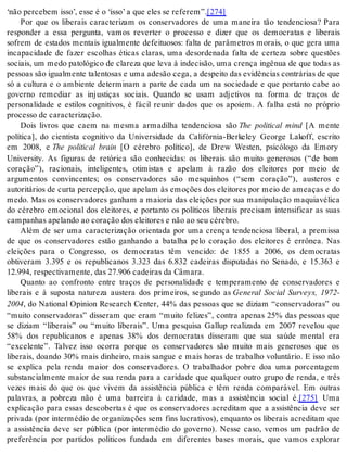 ‘não per ce bem isso’, esse é o ‘isso’ a que eles se re fe rem”.[274] 
Por que os liberais caracterizam os conservadores de uma maneira tão tendenciosa? Para 
responder a essa pergunta, vamos reverter o processo e dizer que os democratas e liberais 
sofrem de estados mentais igualmente defeituosos: falta de parâmetros morais, o que gera uma 
incapacidade de fazer escolhas éticas claras, uma desordenada falta de certeza sobre questões 
so ci ais, um medo pa to ló gi co de cla re za que leva à in de ci são, uma cren ça in gê nua de que to das as 
pes so as são igual men te ta len to sas e uma ade são cega, a des pei to das evi dên ci as con trá ri as de que 
só a cultura e o ambiente determinam a parte de cada um na sociedade e que portanto cabe ao 
governo remediar as injustiças sociais. Quando se usam adjetivos na forma de traços de 
personalidade e estilos cognitivos, é fácil reunir dados que os apoiem. A falha está no próprio 
pro ces so de ca rac te ri za ção. 
Dois livros que caem na mesma armadilha tendenciosa são The political mind [A mente 
política], do cientista cognitivo da Universidade da Califórnia-Berkeley George Lakoff, escrito 
em 2008, e The political brain [O cérebro político], de Drew Westen, psicólogo da Emory 
University. As figuras de retórica são conhecidas: os liberais são muito generosos (“de bom 
coração”), racionais, inteligentes, otimistas e apelam à razão dos eleitores por meio de 
argumentos convincentes; os conservadores são mesquinhos (“sem coração”), austeros e 
autoritários de curta percepção, que apelam às emoções dos eleitores por meio de ameaças e do 
medo. Mas os conservadores ganham a maioria das eleições por sua manipulação maquiavélica 
do cérebro emocional dos eleitores, e portanto os políticos liberais precisam intensificar as suas 
cam pa nhas ape lan do ao co ra ção dos elei to res e não ao seu cé re bro. 
Além de ser uma caracterização orientada por uma crença tendenciosa liberal, a premissa 
de que os conservadores estão ganhando a batalha pelo coração dos eleitores é errônea. Nas 
eleições para o Congresso, os democratas têm vencido: de 1855 a 2006, os democratas 
obtiveram 3.395 e os republicanos 3.323 das 6.832 cadeiras disputadas no Senado, e 15.363 e 
12.994, res pec ti va men te, das 27.906 ca dei ras da Câ ma ra. 
Quanto ao confronto entre traços de personalidade e temperamento de conservadores e 
liberais e à suposta natureza austera dos primeiros, segundo as General Social Surveys, 1972- 
2004, do National Opinion Research Center, 44% das pessoas que se diziam “conservadoras” ou 
“muito conservadoras” disseram que eram “muito felizes”, contra apenas 25% das pessoas que 
se diziam “liberais” ou “muito liberais”. Uma pesquisa Gallup realizada em 2007 revelou que 
58% dos republicanos e apenas 38% dos democratas disseram que sua saúde mental era 
“excelente”. Talvez isso ocorra porque os conservadores são muito mais generosos que os 
liberais, doando 30% mais dinheiro, mais sangue e mais horas de trabalho voluntário. E isso não 
se explica pela renda maior dos conservadores. O trabalhador pobre doa uma porcentagem 
substancialmente maior de sua renda para a caridade que qualquer outro grupo de renda, e três 
vezes mais do que os que vivem da assistência pública e têm renda comparável. Em outras 
palavras, a pobreza não é uma barreira à caridade, mas a assistência social é.[275] Uma 
explicação para essas descobertas é que os conservadores acreditam que a assistência deve ser 
privada (por intermédio de organizações sem fins lucrativos), enquanto os liberais acreditam que 
a assistência deve ser pública (por intermédio do governo). Nesse caso, vemos um padrão de 
preferência por partidos políticos fundada em diferentes bases morais, que vamos explorar 
 