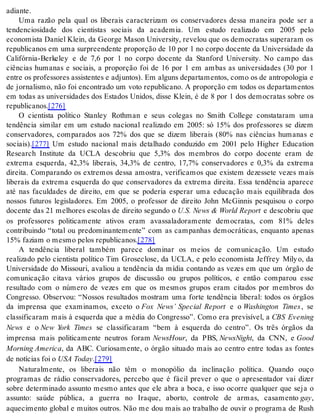 adi an te. 
Uma razão pela qual os liberais caracterizam os conservadores dessa maneira pode ser a 
tendenciosidade dos cientistas sociais da academia. Um estudo realizado em 2005 pelo 
economista Daniel Klein, da George Mason University, revelou que os democratas superaram os 
republicanos em uma surpreendente proporção de 10 por 1 no corpo docente da Universidade da 
Califórnia-Berkeley e de 7,6 por 1 no corpo docente da Stanford University. No campo das 
ciências humanas e sociais, a proporção foi de 16 por 1 em ambas as universidades (30 por 1 
entre os professores assistentes e adjuntos). Em alguns departamentos, como os de antropologia e 
de jornalismo, não foi encontrado um voto republicano. A proporção em todos os departamentos 
em todas as universidades dos Estados Unidos, disse Klein, é de 8 por 1 dos democratas sobre os 
re pu bli ca nos.[276] 
O cientista político Stanley Rothman e seus colegas no Smith College constataram uma 
tendência similar em um estudo nacional realizado em 2005: só 15% dos professores se dizem 
conservadores, comparados aos 72% dos que se dizem liberais (80% nas ciências humanas e 
so ci ais).[277] Um estudo nacional mais detalhado conduzido em 2001 pelo Higher Education 
Research Institute da UCLA descobriu que 5,3% dos membros do corpo docente eram de 
extrema esquerda, 42,3% liberais, 34,3% de centro, 17,7% conservadores e 0,3% da extrema 
direita. Comparando os extremos dessa amostra, verificamos que existem dezessete vezes mais 
liberais da extrema esquerda do que conservadores da extrema direita. Essa tendência aparece 
até nas faculdades de direito, em que se poderia esperar uma educação mais equilibrada dos 
nossos futuros legisladores. Em 2005, o professor de direito John McGinnis pesquisou o corpo 
docente das 21 melhores escolas de direito segundo o U.S. News  World Report e descobriu que 
os professores politicamente ativos eram avassaladoramente democratas, com 81% deles 
contribuindo “total ou predominantemente” com as campanhas democráticas, enquanto apenas 
15% fa zi am o mes mo pe los re pu bli ca nos.[278] 
A tendência liberal também parece dominar os meios de comunicação. Um estudo 
realizado pelo cientista político Tim Groseclose, da UCLA, e pelo economista Jeffrey Mily o, da 
Universidade do Missouri, avaliou a tendência da mídia contando as vezes em que um órgão de 
comunicação citava vários grupos de discussão ou grupos políticos, e então comparou esse 
resultado com o número de vezes em que os mesmos grupos eram citados por membros do 
Congresso. Observou: “Nossos resultados mostram uma forte tendência liberal: todos os órgãos 
da imprensa que examinamos, exceto o Fox News’ Special Report e o Washington Times , se 
classificaram mais à esquerda que a média do Congresso”. Como era previsível, a CBS Evening 
News e o New York Times se classificaram “bem à esquerda do centro”. Os três órgãos da 
imprensa mais politicamente neutros foram NewsHour, da PBS, News Night, da CNN, e Good 
Mor ning Ame ri ca, da ABC. Curiosamente, o órgão situado mais ao centro entre todas as fontes 
de no tí ci as foi o USA To day.[279] 
Naturalmente, os liberais não têm o monopólio da inclinação política. Quando ouço 
programas de rádio conservadores, percebo que é fácil prever o que o apresentador vai dizer 
sobre determinado assunto mesmo antes que ele abra a boca, e isso ocorre qualquer que seja o 
assunto: saúde pública, a guerra no Iraque, aborto, controle de armas, casamento gay, 
aquecimento global e muitos outros. Não me dou mais ao trabalho de ouvir o programa de Rush 
 