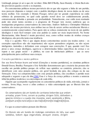 Limbaugh, porque já sei o que ele vai dizer. Ditto Bill O’Reilly, Sean Hannity e Glenn Beck são 
tão pre vi sí veis quan to a mor te e os im pos tos. 
Os comentaristas políticos menos previsíveis são os que não seguem a linha de um partido, 
mas parecem dispostos a romper com o padrão ideológico diante de novos dados ou de uma 
teoria melhor. Um exemplo é Dennis Praeger, talvez por ter grande experiência no estilo 
rabínico de pensamento, no qual cada questão moral deve ser cuidadosamente pesada, 
extensivamente debatida e pensada em profundidade. Naturalmente, esse estilo mais matizado 
pode não atrair tantos ouvintes e o programa de Praeger tem menos audiência que os 
maniqueístas programas conservadores de entrevistas. Andrew Sullivan e Christopher Hitchens 
também são menos previsíveis, mas atribuo isso ao fato de serem ambos socialmente liberais e 
economicamente conservadores. Para quem não se coloca exatamente no meio de um padrão 
ideológico é mais fácil romper com esse padrão (e assim ser mais imprevisível). Na frente 
libertarianista, John Stossel é muito previsível, mas, como reflete muitas de minhas crenças 
ide o ló gi cas, não per ce bo tan to essa ten dên cia. 
Essa é a questão. Não é que alguns desses comentaristas sociais (ou muitos outros – os 
exemplos específicos não são importantes) não sejam pensadores originais, ou não sejam 
inteligentes, instruídos e defendam com coragem suas convicções. É que, quando você fica 
preso a uma crença ideológica, agarra-se a determinadas linhas específicas da crença e as 
repete a seu grupo social – o público, no caso de intelectuais públicos – que as ouve 
prin ci pal men te para con fir mar suas cren ças. 
Corações partidários e mentes políticas 
Em seu livro Partisan hearts and minds [Corações e mentes partidários], os cientistas políticos 
Donald Green, Bradley Pamquist e Eric Schickler demonstraram que a maioria das pessoas não 
escolhe um partido político porque ele reflete suas opiniões; ao contrário, primeiro, elas se 
identificam com uma posição política, em geral herdada dos pais, dos colegas ou da sua 
formação. Uma vez comprometidas com essa posição política, elas escolhem o partido mais 
adequado e seguem o que ele dita.[280] Essa é a força da crença política e mostra a natureza 
tri bal da po lí ti ca mo der na e os es te re ó ti pos de cada tri bo. 
Alguém que acompanhe regularmente os comentários políticos de rádio, televisão, jornais e 
revistas, livros, blogs, tweets e afins conhece a visão estereotipada que os liberais têm dos 
con ser va do res: 
Os conservadores são um bando de carnívoros beberrões que andam 
armados, pisam firme, cerram os punhos, dirigem SUVs, defendem o 
governo mínimo e a queda dos impostos, vivem apontando a Bíblia, 
pensam preto no branco e são moralmente dogmáticos. 
E o que os con ser va do res pen sam dos li be rais: 
Os liberais são um bando de molengas comedores de tofu, que usam 
sandálias, bebem água engarrafada, abraçam árvores, dirigem 
 