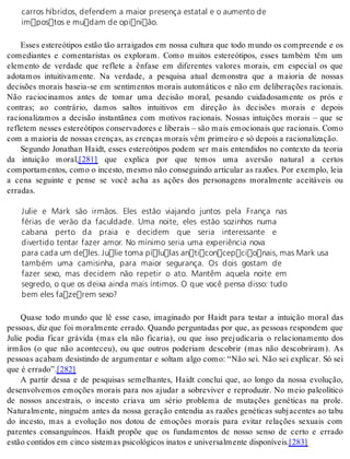 carros híbridos, defendem a maior presença estatal e o aumento de 
impostos e mudam de opinião. 
Esses estereótipos estão tão arraigados em nossa cultura que todo mundo os compreende e os 
comediantes e comentaristas os exploram. Como muitos estereótipos, esses também têm um 
elemento de verdade que reflete a ênfase em diferentes valores morais, em especial os que 
adotamos intuitivamente. Na verdade, a pesquisa atual demonstra que a maioria de nossas 
decisões morais baseia-se em sentimentos morais automáticos e não em deliberações racionais. 
Não raciocinamos antes de tomar uma decisão moral, pesando cuidadosamente os prós e 
contras; ao contrário, damos saltos intuitivos em direção às decisões morais e depois 
racionalizamos a decisão instantânea com motivos racionais. Nossas intuições morais – que se 
refletem nesses estereótipos conservadores e liberais – são mais emocionais que racionais. Como 
com a mai o ria de nos sas cren ças, as cren ças mo rais vêm pri mei ro e só de pois a ra ci o na li za ção. 
Segundo Jonathan Haidt, esses estereótipos podem ser mais entendidos no contexto da teoria 
da intuição moral,[281] que explica por que temos uma aversão natural a certos 
comportamentos, como o incesto, mesmo não conseguindo articular as razões. Por exemplo, leia 
a cena seguinte e pense se você acha as ações dos personagens moralmente aceitáveis ou 
er ra das. 
Julie e Mark são irmãos. Eles estão viajando juntos pela França nas 
férias de verão da faculdade. Uma noite, eles estão sozinhos numa 
cabana perto da praia e decidem que seria interessante e 
divertido tentar fazer amor. No mínimo seria uma experiência nova 
para cada um deles. Julie toma pílulas anticoncepcionais, mas Mark usa 
também uma camisinha, para maior segurança. Os dois gostam de 
fazer sexo, mas decidem não repetir o ato. Mantêm aquela noite em 
segredo, o que os deixa ainda mais íntimos. O que você pensa disso: tudo 
bem eles fazerem sexo? 
Quase todo mundo que lê esse caso, imaginado por Haidt para testar a intuição moral das 
pessoas, diz que foi moralmente errado. Quando perguntadas por que, as pessoas respondem que 
Julie podia ficar grávida (mas ela não ficaria), ou que isso prejudicaria o relacionamento dos 
irmãos (o que não aconteceu), ou que outros poderiam descobrir (mas não descobriram). As 
pessoas acabam desistindo de argumentar e soltam algo como: “Não sei. Não sei explicar. Só sei 
que é er ra do”.[282] 
A partir dessa e de pesquisas semelhantes, Haidt conclui que, ao longo da nossa evolução, 
desenvolvemos emoções morais para nos ajudar a sobreviver e reproduzir. No meio paleolítico 
de nossos ancestrais, o incesto criava um sério problema de mutações genéticas na prole. 
Naturalmente, ninguém antes da nossa geração entendia as razões genéticas subjacentes ao tabu 
do incesto, mas a evolução nos dotou de emoções morais para evitar relações sexuais com 
parentes consanguíneos. Haidt propõe que os fundamentos de nosso senso de certo e errado 
es tão con ti dos em cin co sis te mas psi co ló gi cos ina tos e uni ver sal men te dis po ní veis.[283] 
 