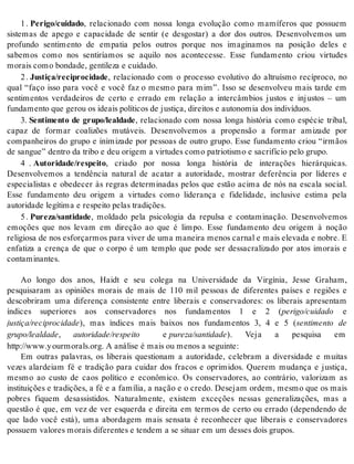 1 . Pe ri go/cui da do, relacionado com nossa longa evolução como mamíferos que possuem 
sistemas de apego e capacidade de sentir (e desgostar) a dor dos outros. Desenvolvemos um 
profundo sentimento de empatia pelos outros porque nos imaginamos na posição deles e 
sabemos como nos sentiríamos se aquilo nos acontecesse. Esse fundamento criou virtudes 
mo rais como bon da de, gen ti le za e cui da do. 
2 . Jus ti ça/re ci pro ci da de, relacionado com o processo evolutivo do altruísmo recíproco, no 
qual “faço isso para você e você faz o mesmo para mim”. Isso se desenvolveu mais tarde em 
sentimentos verdadeiros de certo e errado em relação a intercâmbios justos e injustos – um 
fun da men to que ge rou os ide ais po lí ti cos de jus ti ça, di rei tos e au to no mia dos in di ví duos. 
3. Sentimento de grupo/lealdade, relacionado com nossa longa história como espécie tribal, 
capaz de formar coalizões mutáveis. Desenvolvemos a propensão a formar amizade por 
companheiros do grupo e inimizade por pessoas de outro grupo. Esse fundamento criou “irmãos 
de san gue” den tro da tri bo e deu ori gem a vir tu des como pa tri o tis mo e sa cri fí cio pelo gru po. 
4 . Au to ri da de/res pei to, criado por nossa longa história de interações hierárquicas. 
Desenvolvemos a tendência natural de acatar a autoridade, mostrar deferência por líderes e 
especialistas e obedecer às regras determinadas pelos que estão acima de nós na escala social. 
Esse fundamento deu origem a virtudes como liderança e fidelidade, inclusive estima pela 
au to ri da de le gí ti ma e res pei to pe las tra di ções. 
5 . Pu re za/san ti da de, moldado pela psicologia da repulsa e contaminação. Desenvolvemos 
emoções que nos levam em direção ao que é limpo. Esse fundamento deu origem à noção 
re li gi o sa de nos es for çar mos para vi ver de uma ma nei ra me nos car nal e mais ele va da e no bre. E 
enfatiza a crença de que o corpo é um templo que pode ser dessacralizado por atos imorais e 
con ta mi nan tes. 
Ao longo dos anos, Haidt e seu colega na Universidade da Virgínia, Jesse Graham, 
pesquisaram as opiniões morais de mais de 110 mil pessoas de diferentes países e regiões e 
descobriram uma diferença consistente entre liberais e conservadores: os liberais apresentam 
índices superiores aos conservadores nos fundamentos 1 e 2 (pe ri go/cui da do e 
jus ti ça/re ci pro ci da de), mas índices mais baixos nos fundamentos 3, 4 e 5 (sentimento de 
gru po/le al da de, au to ri da de/res pei to e pu re za/san ti da de). Veja a pesquisa em 
http://www.y our mo rals.org. A aná li se é mais ou me nos a se guin te: 
Em outras palavras, os liberais questionam a autoridade, celebram a diversidade e muitas 
vezes alardeiam fé e tradição para cuidar dos fracos e oprimidos. Querem mudança e justiça, 
mesmo ao custo de caos político e econômico. Os conservadores, ao contrário, valorizam as 
instituições e tradições, a fé e a família, a nação e o credo. Desejam ordem, mesmo que os mais 
pobres fiquem desassistidos. Naturalmente, existem exceções nessas generalizações, mas a 
questão é que, em vez de ver esquerda e direita em termos de certo ou errado (dependendo de 
que lado você está), uma abordagem mais sensata é reconhecer que liberais e conservadores 
pos su em va lo res mo rais di fe ren tes e ten dem a se si tu ar em um des ses dois gru pos. 
 
