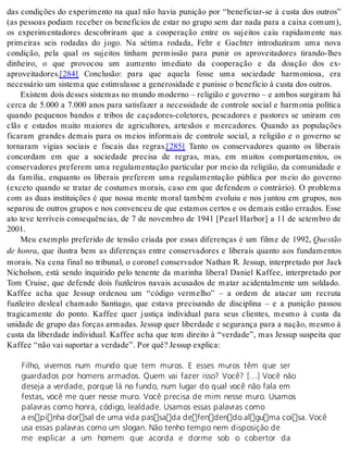 das condições do experimento na qual não havia punição por “beneficiar-se à custa dos outros” 
(as pessoas podiam receber os benefícios de estar no grupo sem dar nada para a caixa comum), 
os experimentadores descobriram que a cooperação entre os sujeitos caiu rapidamente nas 
primeiras seis rodadas do jogo. Na sétima rodada, Fehr e Gachter introduziram uma nova 
condição, pela qual os sujeitos tinham permissão para punir os aproveitadores tirando-lhes 
dinheiro, o que provocou um aumento imediato da cooperação e da doação dos ex-apro 
vei ta do res.[284] Conclusão: para que aquela fosse uma sociedade harmoniosa, era 
ne ces sá rio um sis te ma que es ti mu las se a ge ne ro si da de e pu nis se o be ne fí cio à cus ta dos ou tros. 
Existem dois desses sistemas no mundo moderno – religião e governo – e ambos surgiram há 
cerca de 5.000 a 7.000 anos para satisfazer a necessidade de controle social e harmonia política 
quando pequenos bandos e tribos de caçadores-coletores, pescadores e pastores se uniram em 
clãs e estados muito maiores de agricultores, artesãos e mercadores. Quando as populações 
ficaram grandes demais para os meios informais de controle social, a religião e o governo se 
tornaram vigias sociais e fiscais das regras.[285] Tanto os conservadores quanto os liberais 
concordam em que a sociedade precisa de regras, mas, em muitos comportamentos, os 
conservadores preferem uma regulamentação particular por meio da religião, da comunidade e 
da família, enquanto os liberais preferem uma regulamentação pública por meio do governo 
(exceto quando se tratar de costumes morais, caso em que defendem o contrário). O problema 
com as duas instituições é que nossa mente moral também evoluiu e nos juntou em grupos, nos 
separou de outros grupos e nos convenceu de que estamos certos e os demais estão errados. Esse 
ato teve terríveis consequências, de 7 de novembro de 1941 [Pearl Harbor] a 11 de setembro de 
2001. Meu exemplo preferido de tensão criada por essas diferenças é um filme de 1992, Ques tão 
de hon ra, que ilustra bem as diferenças entre conservadores e liberais quanto aos fundamentos 
morais. Na cena final no tribunal, o coronel conservador Nathan R. Jessup, interpretado por Jack 
Nicholson, está sendo inquirido pelo tenente da marinha liberal Daniel Kaffee, interpretado por 
Tom Cruise, que defende dois fuzileiros navais acusados de matar acidentalmente um soldado. 
Kaffee acha que Jessup ordenou um “código vermelho” – a ordem de atacar um recruta 
fuzileiro desleal chamado Santiago, que estava precisando de disciplina – e a punição passou 
tragicamente do ponto. Kaffee quer justiça individual para seus clientes, mesmo à custa da 
unidade de grupo das forças armadas. Jessup quer liberdade e segurança para a nação, mesmo à 
custa da liberdade individual. Kaffee acha que tem direito à “verdade”, mas Jessup suspeita que 
Kaf fee “não vai su por tar a ver da de”. Por quê? Jes sup ex pli ca: 
Filho, vivemos num mundo que tem muros. E esses muros têm que ser 
guardados por homens armados. Quem vai fazer isso? Você? […] Você não 
deseja a verdade, porque lá no fundo, num lugar do qual você não fala em 
festas, você me quer nesse muro. Você precisa de mim nesse muro. Usamos 
palavras como honra, código, lealdade. Usamos essas palavras como 
a espinha dorsal de uma vida passada defendendo alguma coisa. Você 
usa essas palavras como um slogan. Não tenho tempo nem disposição de 
me explicar a um homem que acorda e dorme sob o cobertor da 
 