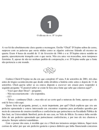 1 O dilema do sr. D’Arpino 
O di le ma do sr. D’Ar pi no 
A voz foi tão absolutamente clara quanto a mensagem. Emilio “Chick” D’Arpino saltou da cama, 
surpreso com as palavras que ouvia nítidas como se alguém estivesse falando ali mesmo no 
quarto. Eram 4 horas da manhã de 11 de fevereiro de 1966 e o sr. D’Arpino estava sozinho no 
quarto, aparentemente tranquilo com o que ouvia. Não era uma voz masculina, nem tampouco 
feminina. E, apesar de não ter nenhum padrão de comparação, o sr. D’Arpino soube que a fonte 
não per ten cia a este mun do. 
Conheci Chick D’Arpino no dia em que completei 47 anos, 8 de setembro de 2001, três dias 
antes do trágico acontecimento que desde então dividiria a história entre antes e depois de 11 de 
setembro. Chick queria saber se eu estava disposto a escrever um ensaio para responder à 
se guin te per gun ta: “É pos sí vel sa ber se exis te lá fora uma fon te que sabe que es ta mos aqui?”. 
– Você quer di zer Deus? – per gun tei. 
– Não ne ces sa ri a men te – ele res pon deu. 
– ET? 
– Talvez – continuou Chick –, mas não sei ao certo qual a natureza da fonte, apenas que ela 
está lá fora e não aqui. 
Quem faria tal pergunta, pensei, e, mais importante, por quê? Chick explicou que era um 
pedreiro aposentado e estava interessado em encontrar respostas para profundas questões por 
meio de con cur sos de en sai os ci en tí fi cos e con fe rên ci as que pa tro ci na va na Fa cul da de Pú bli ca de 
San José, na Universidade Stanford, perto de sua casa, no Vale do Silício. Eu nunca tinha ouvido 
falar de um pedreiro aposentado que patrocinasse conferências, e por isso ele me chamou a 
aten ção. Sem pre ad mi rei au to di da tas. 
Com o passar dos anos, à medida que eu e Chick nos tornamos amigos íntimos, fiquei mais 
curioso de saber por que um pedreiro gastaria o pouco dinheiro que tinha financiando concursos 
 
