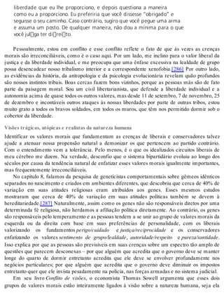 liberdade que eu lhe proporciono, e depois questiona a maneira 
como eu a proporciono. Eu preferiria que você dissesse “obrigado” e 
seguisse o seu caminho. Caso contrário, sugiro que você pegue uma arma 
e assuma um posto. De qualquer maneira, não dou a mínima para o que 
você julga ter direito. 
Pessoalmente, estou em conflito e esse conflito reflete o fato de que às vezes as crenças 
morais são irreconciliáveis, como é o caso aqui. Por um lado, me inclino para o valor liberal da 
justiça e da liberdade individual, e me preocupa que uma ênfase excessiva na lealdade de grupo 
possa desencadear nosso tribalismo interior e a correspondente xenofobia.[286] Por outro lado, 
as evidências da história, da antropologia e da psicologia evolucionária revelam quão profundos 
são nossos instintos tribais. Boas cercas fazem bons vizinhos, porque as pessoas más são de fato 
parte da paisagem moral. Sou um civil libertarianista, que defende a liberdade individual e a 
au to no mia aci ma de qua se to dos os ou tros va lo res, mas des de 11 de se tem bro, 7 de no vem bro, 25 
de dezembro e incontáveis outros ataques às nossas liberdades por parte de outras tribos, estou 
muito grato a todos os bravos soldados, em todos os muros, que têm nos permitido dormir sob o 
co ber tor da li ber da de. 
Visões trágicas, utópicas e realistas da natureza humana 
Identificar os valores morais que fundamentam as crenças de liberais e conservadores talvez 
ajude a atenuar nossa propensão natural a demonizar os que pertencem ao partido contrário. 
Com o entendimento vem a tolerância. Pelo menos, é o que os idealizados circuitos liberais de 
meu cérebro me dizem. Na verdade, desconfio que o sistema bipartidário evoluiu ao longo dos 
séculos por causa da tendência natural de enfatizar esses valores morais igualmente importantes, 
mas fre quen te men te ir re con ci li á veis. 
No capítulo 8, falamos da pesquisa de geneticistas comportamentais sobre gêmeos idênticos 
separados no nascimento e criados em ambientes diferentes, que descobriu que cerca de 40% de 
variação em suas atitudes religiosas eram atribuídos aos genes. Esses mesmos estudos 
mostraram que cerca de 40% de variação em suas atitudes políticas também se devem à 
he re di ta ri e da de.[287] Naturalmente, assim como os genes não são responsáveis diretos por uma 
determinada fé religiosa, não herdamos a afiliação política diretamente. Ao contrário, os genes 
são res pon sá veis pelo tem pe ra men to e as pes so as ten dem a se unir ao gru po de va lo res mo rais da 
esquerda ou da direita com base em suas preferências de personalidade, com os liberais 
valorizando os fundamentos pe ri go/cui da do e jus ti ça/re ci pro ci da de e os conservadores 
enfatizando os valores sentimento de grupo/lealdade, au to ri da de/res pei to e pu re za/san ti da de. 
Isso explica por que as pessoas são previsíveis em suas crenças sobre um espectro tão amplo de 
questões que parecem desconexas – por que alguém que acredita que o governo deve se manter 
longe do quarto de dormir entretanto acredita que ele deve se envolver profundamente nos 
negócios particulares; por que alguém que acredita que o governo deve diminuir os impostos 
en tre tan to quer que ele in vis ta pe sa da men te na po lí cia, nas for ças ar ma das e no sis te ma ju di ci al. 
Em seu livro Conflito de visões, o economista Thomas Sowell argumenta que esses dois 
grupos de valores morais estão inteiramente ligados à visão sobre a natureza humana, seja ela 
 