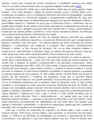 injustiça social ver sus causado por mentes criminosas), a constituição (ativismo por justiça 
so ci al ver sus es tri to cons tru ci o nis mo para um pro pó si to ori gi nal) e mui tos ou tros.[289] 
Concordo com Sowell e Pinker que a visão ilimitada é utopia, que em grego significa “lugar 
nenhum”. Uma visão ilimitada e utópica da natureza humana aceita o modelo tábula rasa e 
acredita que os costumes, a lei e as instituições tradicionais são fontes de desigualdade e injustiça 
e portanto deveriam ser fortemente reguladas e constantemente modificadas de cima para 
baixo; que a sociedade pode ser administrada por programas de governo destinados a liberar a 
generosidade natural e o altruísmo do povo; que as diferenças físicas e intelectuais são em 
grande parte resultado de um sistema social injusto, que pode ser reorganizado por meio de um 
planejamento social, e portanto as pessoas poderiam transitar entre as classes socioeconômicas 
criadas por um sistema político, econômico e social injusto, herdado da história. Acredito que 
essa ver são da na tu re za hu ma na é li te ral men te uma uto pia. 
Embora alguns liberais adotem tal visão da natureza humana, desconfio que, quando 
pressionados sobre problemas específicos, a maioria dos liberais perceba que o comportamento 
humano é limitado a um certo grau – em especial aqueles que foram formados nas ciências 
biológicas e evolucionárias, que conhecem as pesquisas sobre genética comportamental. 
Portanto, o debate se foca no grau de limitação. Em vez de duas categorias distintas e 
inequívocas de visão (limitada ou ilimitada, trágica ou utópica) da natureza humana, acho que 
exis te ape nas uma vi são, numa es ca la des cen den te. Va mos cha má-la de vi são re a lis ta. 
Se você acredita que a natureza humana é parcialmente limitada em todos os aspectos – 
moral, física e intelectualmente –, então você tem uma visão realista da natureza humana. De 
acordo com a pesquisa da genética comportamental e da psicologia evolucionária, vamos 
calcular essa limitação entre 40% e 50%. Na visão realista, a natureza humana é relativamente 
limitada por nossa biologia e nossa história evolutiva, e portanto os sistemas políticos e sociais 
precisam se estruturar ao redor dessas realidades, acentuando os aspectos positivos e atenuando 
os aspectos negativos de nossa natureza. A visão realista rejeita o modelo tábula rasa de que as 
pessoas são tão maleáveis e receptivas aos programas sociais que os governos podem 
administrar a vida de todos em uma grande sociedade, mas acredita que a família, os costumes, 
a lei e as instituições tradicionais são as melhores fontes de harmonia social. A visão realista 
reconhece a necessidade de estrita educação moral por intermédio dos pais, da família, dos 
amigos e da comunidade, porque as pessoas têm uma natureza dualista e são ao mesmo tempo 
ego ís tas e al tru ís tas, com pe ti ti vas e co o pe ra ti vas, mes qui nhas e ge ne ro sas, e por tan to pre ci sam de 
regras, diretrizes e estímulo para fazer o que é correto. A visão realista reconhece que as 
pessoas são muito diferentes física e intelectualmente – em grande parte por causa de 
diferenças naturais herdadas – e portanto se elevarão (ou descerão) a seu nível natural. Assim 
sendo, programas governamentais de redistribuição não são justos para com aqueles cuja 
riqueza é confiscada e redistribuída, e a alocação da riqueza para aqueles que não a ganharam 
não pode e não vai equa li zar es sas de si gual da des na tu rais. 
Acho que a maioria dos moderados da esquerda e da direita adota a visão realista da 
natureza humana. Pelo menos, deveria adotar, como deveriam os extremistas dos dois lados, 
porque as evidências da psicologia, da antropologia, da economia e especialmente da teoria 
evolucionária e sua aplicação a essas três ciências apoiam essa tese. Existe no mínimo uma 
 