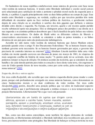 Os fundadores de nossa república estabeleceram nosso sistema de governo com base nessa 
visão realista da natureza humana. A tensão entre liberdade individual e coesão social jamais 
será solucionada para satisfação de todos e portanto o pêndulo moral oscila da esquerda para a 
direita, e a política é jogada principalmente entre as duas linhas políticas no campo de jogo. Essa 
tensão entre liberdade e segurança, na verdade, explica por que terceiros partidos têm tanta 
dificuldade de encontrar apoio na face rochosa política da América, e geralmente racham 
depois de uma eleição ou se encolhem à sombra dos dois gigantes que definem o sistema 
dividido entre direita e esquerda. Na Europa, um terceiro, quarto e até mesmo quinto partido 
recebe substancial apoio nas pesquisas. Eles se distinguem pouco dos partidos à sua direita ou à 
sua esquerda e os cientistas políticos descobrem que é fácil classificá-los pela ênfase nos valores 
liberais ou conservadores. Os dados de Haidt sobre os diferentes valores de liberais e 
conservadores americanos na verdade se estendem a todos os países testados, e as linhas 
di vi só ri as de um país para ou tro são pra ti ca men te in dis tin guí veis. 
Acredito ter sido numa visão realista da natureza humana que James Madison estava 
pensando quando criou o artigo 51 dos Documentos Federalistas: “Se os homens fossem anjos, 
nenhum governo seria necessário. Se os homens fossem governados por anjos, o governo não 
precisaria de controles internos ou externos”.[291] Abraham Lincoln também tinha uma visão 
realista em mente quando escreveu seu discurso de posse em março de 1861, às vésperas do 
mais sangrento conflito da história de nossa nação: “A paixão pode ter-se acirrado, mas não 
podemos romper os laços de afeição. Os místicos acordes da memória, que se estendem de cada 
ba ta lha e de cada tú mu lo pa tri o ta para to dos os co ra ções e la res des ta vas ta ter ra, vão en gros sar o 
coro da União quando forem de novo tocados, como por certo serão, pelos melhores anjos da 
nos sa na tu re za”.[292] 
Esquerda, direita e outras opções 
Em meu estilo Re al po li tik, não acredito que esse sistema esquerda-direita possa mudar a curto 
prazo, porque está profundamente arraigado em nossa natureza humana, como demonstram os 
cinco fundamentos morais e as doze evidências da visão realista. Em meu estilo 
Ide al po li tik,[293] porém, descobri uma posição política que vai além do tradicional espectro 
esquerda-direita e que é perfeitamente adequada a minhas crenças e a meu temperamento: a 
po si ção li ber ta ri a nis ta. Li ber ta ri a nis ta? Sei o que você está pen san do: 
Libertarianistas são um bando de sujeitos que dirigem carros 
elétricos, apreciam a cozinha fusion, fumam maconha, assistem 
pornografia, apoiam a prostituição, amontoam armas, acumulam 
ouro, defendem fanaticamente a Constituição, revoltam-se com os 
impostos e são anarquistas e contra qualquer governo. 
Sim, como nos dois outros estereótipos, neste também há alguns elementos de verdade. 
Basicamente, os libertarianistas defendem a liberdade individual, mas reconhecem que, para ser 
livres, precisamos também estar protegidos. Sua liberdade de balançar os braços termina no meu 
 