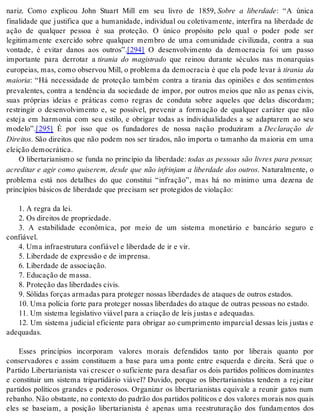 nariz. Como explicou John Stuart Mill em seu livro de 1859, Sobre a liberdade: “A única 
finalidade que justifica que a humanidade, individual ou coletivamente, interfira na liberdade de 
ação de qualquer pessoa é sua proteção. O único propósito pelo qual o poder pode ser 
legitimamente exercido sobre qualquer membro de uma comunidade civilizada, contra a sua 
vontade, é evitar danos aos outros”.[294] O desenvolvimento da democracia foi um passo 
importante para derrotar a tirania do magistrado que reinou durante séculos nas monarquias 
eu ro pei as, mas, como ob ser vou Mill, o pro ble ma da de mo cra cia é que ela pode le var à tirania da 
mai o ria: “Há necessidade de proteção também contra a tirania das opiniões e dos sentimentos 
prevalentes, contra a tendência da sociedade de impor, por outros meios que não as penas civis, 
suas próprias ideias e práticas como regras de conduta sobre aqueles que delas discordam; 
restringir o desenvolvimento e, se possível, prevenir a formação de qualquer caráter que não 
esteja em harmonia com seu estilo, e obrigar todas as individualidades a se adaptarem ao seu 
mo de lo”.[295] É por isso que os fundadores de nossa nação produziram a Declaração de 
Di rei tos. São direitos que não podem nos ser tirados, não importa o tamanho da maioria em uma 
elei ção de mo crá ti ca. 
O libertarianismo se funda no princípio da liberdade: todas as pessoas são livres para pensar, 
acreditar e agir como quiserem, desde que não infrinjam a liberdade dos outros. Naturalmente, o 
problema está nos detalhes do que constitui “infração”, mas há no mínimo uma dezena de 
prin cí pi os bá si cos de li ber da de que pre ci sam ser pro te gi dos de vi o la ção: 
1. A re gra da lei. 
2. Os di rei tos de pro pri e da de. 
3. A estabilidade econômica, por meio de um sistema monetário e bancário seguro e 
con fi á vel. 
4. Uma in fra es tru tu ra con fi á vel e li ber da de de ir e vir. 
5. Li ber da de de ex pres são e de im pren sa. 
6. Li ber da de de as so ci a ção. 
7. Edu ca ção de mas sa. 
8. Pro te ção das li ber da des ci vis. 
9. Só li das for ças ar ma das para pro te ger nos sas li ber da des de ata ques de ou tros es ta dos. 
10. Uma po lí cia for te para pro te ger nos sas li ber da des do ata que de ou tras pes so as no es ta do. 
11. Um sis te ma le gis la ti vo vi á vel para a cri a ção de leis jus tas e ade qua das. 
12. Um sistema judicial eficiente para obrigar ao cumprimento imparcial dessas leis justas e 
ade qua das. 
Esses princípios incorporam valores morais defendidos tanto por liberais quanto por 
conservadores e assim constituem a base para uma ponte entre esquerda e direita. Será que o 
Partido Libertarianista vai crescer o suficiente para desafiar os dois partidos políticos dominantes 
e constituir um sistema tripartidário viável? Duvido, porque os libertarianistas tendem a rejeitar 
partidos políticos grandes e poderosos. Organizar os libertarianistas equivale a reunir gatos num 
re ba nho. Não obs tan te, no con tex to do pa drão dos par ti dos po lí ti cos e dos va lo res mo rais nos quais 
eles se baseiam, a posição libertarianista é apenas uma reestruturação dos fundamentos dos 
 