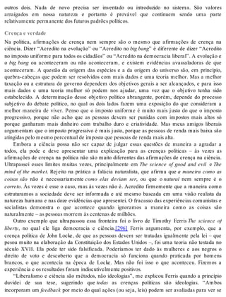 outros dois. Nada de novo precisa ser inventado ou introduzido no sistema. São valores 
arraigados em nossa natureza e portanto é provável que continuem sendo uma parte 
re la ti va men te per ma nen te dos fu tu ros pa drões po lí ti cos. 
Crença e verdade 
Na política, afirmações de crença nem sempre são o mesmo que afirmações de crença na 
ciência. Dizer “Acredito na evolução” ou “Acredito no big bang” é diferente de dizer “Acredito 
no imposto uniforme para todos os cidadãos” ou “Acredito na democracia liberal”. A evolução e 
o big bang ou aconteceram ou não aconteceram, e existem evidências avassaladoras de que 
aconteceram. A questão da origem das espécies e a da origem do universo são, em princípio, 
quebra-cabeças que podem ser resolvidos com mais dados e uma teoria melhor. Mas a melhor 
taxação ou a estrutura do governo dependem dos objetivos gerais a ser alcançados, e para isso 
mais dados e uma teoria melhor só podem nos ajudar, uma vez que o objetivo tenha sido 
estabelecido. A determinação desse objetivo político abrangente, porém, depende do processo 
subjetivo do debate político, no qual os dois lados fazem uma exposição do que consideram a 
melhor maneira de viver. Penso que o imposto uniforme é muito mais justo do que o imposto 
progressivo, porque não acho que as pessoas devem ser punidas com impostos mais altos só 
porque ganharam mais dinheiro com trabalho duro e criatividade. Mas meus amigos liberais 
argumentam que o imposto progressivo é mais justo, porque as pessoas de renda mais baixa são 
atin gi das pelo mes mo per cen tu al de im pos to que pes so as de ren da mais alta. 
Embora a ciência possa não ser capaz de julgar essas questões de maneira a agradar a 
todos, ela pode e deve apresentar uma explicação para as crenças políticas – às vezes as 
afirmações de crença na política não são muito diferentes das afirmações de crença na ciência. 
Ultrapassei esses limites muitas vezes, principalmente em The science of good and evil e The 
mind of the market. Rejeito na prática a falácia naturalista, que afirma que a maneira como as 
coisas são não é necessariamente como elas deviam ser, ou que o na tu ral nem sempre é o 
cor re to. Às vezes é esse o caso, mas às vezes não é. Acredito firmemente que a maneira como 
estruturamos a sociedade deve ser informada e até mesmo baseada em uma visão realista da 
natureza humana e nas doze evidências que apresentei. O fracasso das experiências comunistas e 
socialistas demonstra o que acontece quando ignoramos a maneira como as coisas são 
na tu ral men te – as pes so as mor rem às cen te nas de mi lhões. 
Outro exemplo que ultrapassou essa fronteira foi o livro de Timothy Ferris The science of 
li berty, no qual ele liga democracia e ciência.[296] Ferris argumenta, por exemplo, que a 
crença política de John Locke, de que as pessoas devem ser tratadas igualmente pela lei – que 
pesou muito na elaboração da Constituição dos Estados Unidos –, foi uma teoria não testada no 
século XVII. Ela pode ter sido falsificada. Poderíamos ter dado às mulheres e aos negros o 
direito de voto e descoberto que a democracia só funciona quando praticada por homens 
brancos, o que acontecia na época de Locke. Mas não foi isso o que aconteceu. Fizemos a 
ex pe ri ên cia e os re sul ta dos fo ram in dis cu ti vel men te po si ti vos. 
“Liberalismo e ciência são métodos, não ideologias”, me explicou Ferris quando a princípio 
duvidei de sua tese, sugerindo que to das as crenças políticas são ideologias. “Ambos 
in cor po ram um feed back por meio do qual ações (ou seja, leis) podem ser avaliadas para ver se 
 