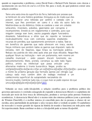 quando se esquematiza o problema, como David Frum e Richard Perle fizeram com clareza e 
sucintamente em seu livro An end to evil [Um fim para o mal], do qual podemos extrair uma 
so lu ção ci en tí fi ca: 
Tome uma vasta área da superfície da Terra, habitada por pessoas que 
se lembram de uma história grandiosa. Enriqueça-as de modo que elas 
possam comprar uma televisão por satélite e conexão com a 
internet, que lhes permitam ver como é a vida do outro lado do 
Mediterrâneo ou do Atlântico. Então as condene a viver em cidades 
sufocantes, miseráveis, poluídas, governadas por corruptos e 
incompetentes. Enrede-as em regulamentos e controles, para que 
ninguém consiga viver bem, exceto pagando algum funcionário 
desonesto. Subordine-as a elites que de repente se tornaram 
incalculavelmente ricas com contratos suspeitos envolvendo 
recursos de petróleo, que supostamente pertencem a todos. Taxe-as 
em benefício de governos que nada oferecem em troca, exceto 
forças militares que perdem todas as guerras que disputam: nada de 
estradas, nem de hospitais, água limpa ou iluminação pública. 
Reduza seu padrão de vida anos após anos por duas décadas. Negue-lhes 
qualquer fórum ou instituição – nem um parlamento, nem mesmo um 
conselho municipal – onde possam discutir livremente seu 
descontentamento. Mate, prenda, corrompa ou exile toda figura 
política, artista ou intelectual que possa articular uma 
alternativa moderna à tirania burocrática. Negue, proíba ou 
simplesmente deixe de criar um sistema escolar eficiente – para que 
a mente da próxima geração seja formada apenas por clérigos cuja 
cabeça nada mais contém além de teologia medieval e um 
conhecimento superficial da autopiedade nacionalista de 
terceiro mundo. Combine tudo isso, e o que mais se pode esperar do que 
uma população enraivecida?[301] 
Voltando ao meu estilo Ide al po li tik, a solução científica para o problema político dos 
governos opressores é o método consagrado de expandir a democracia liberal e o capitalismo de 
mercado por meio da livre troca de informações, produtos e serviços pelas porosas fronteiras 
econômicas. A democracia liberal não é o menos ruim dos sistemas políticos (com a permissão 
de Winston Churchill); é o melhor sistema já concebido para dar às pessoas a chance de ser 
ouvidas, uma oportunidade de participar e uma voz para dizer a verdade ao poder. O capitalismo 
de mercado é o maior gerador de riqueza da história do mundo e funcionou em toda parte onde 
foi ex pe ri men ta do. Bas ta com bi nar os dois e a Ide al po li tik pode se tor nar Re al po li tik. 
 