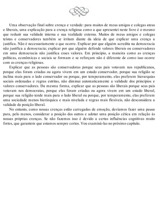 Uma observação final sobre crença e verdade: para muitos de meus amigos e colegas ateus 
e liberais, uma explicação para a crença religiosa como a que apresentei neste livro é o mesmo 
que reduzir sua validade interna e sua realidade externa. Muitos de meus amigos e colegas 
teístas e conservadores também se irritam diante da ideia de que explicar uma crença a 
justifica. Não é necessariamente o que ocorre. Explicar por que alguém acredita na democracia 
não justifica a democracia; explicar por que alguém defende valores liberais ou conservadores 
em uma democracia não justifica esses valores. Em princípio, a maneira como as crenças 
políticas, econômicas e sociais se formam e se reforçam não é diferente de como isso ocorre 
com as cren ças re li gi o sas. 
Explicar que as pessoas são conservadoras porque seus pais votavam nos republicanos, 
porque elas foram criadas ou agora vivem em um estado conservador, porque sua religião se 
inclina mais para o lado conservador ou porque, por temperamento, elas preferem hierarquias 
sociais ordenadas e regras estritas, não diminui automaticamente a validade dos princípios e 
valores conservadores. Da mesma forma, explicar que as pessoas são liberais porque seus pais 
votavam nos democratas, porque elas foram criadas ou agora vivem em um estado liberal, 
porque sua religião tende mais para o lado liberal ou porque, por temperamento, elas preferem 
uma sociedade menos hierárquica e mais nivelada e regras mais flexíveis, não desconsidera a 
va li da de da po si ção li be ral. 
No entanto, como nossas crenças estão carregadas de emoção, devíamos fazer uma pausa 
para, pelo menos, considerar a posição dos outros e adotar uma posição cética em relação às 
nossas próprias crenças. Se não fazemos isso é devido a certas influências cognitivas muito 
for tes, que ga ran tem que es ta mos sem pre cer tos. Vou exa mi ná-las no pró xi mo ca pí tu lo. 
 
