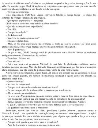 de ensaios científicos e conferências no propósito de responder às grandes interrogações de sua 
vida. Eu suspeitava que Chick já soubesse as respostas às suas perguntas, mas por uma década 
con ti ve mi nha cu ri o si da de, até um dia ele me dar uma pis ta: 
– Tive uma ex pe ri ên cia. 
Uma experiência. Tudo bem. Agora estávamos falando a minha língua – a língua dos 
sis te mas de cren ças fun da dos na ex pe ri ên cia. 
– Que tipo de ex pe ri ên cia? – per gun tei. 
Chick vol tou a se fe char, mas in sis ti em ob ter de ta lhes. 
– Quan do acon te ceu essa ex pe ri ên cia? 
– Em 1966. 
– Em que hora do dia? 
– Às 4 da ma nhã. 
– Você viu ou ou viu al gu ma coi sa? 
– Não que ro fa lar dis so. 
– Mas, se foi uma experiência tão profunda a ponto de fazê-lo explorar até hoje essas 
gran des ques tões, com cer te za me re ce que você a com par ti lhe com al guém. 
– Não! É par ti cu lar. 
– O que é isso, Chick? Conheço você há praticamente uma década. Somos os melhores 
ami gos um do ou tro. Es tou cu ri o so de ver da de. 
– Tudo bem. Foi uma voz. 
– Uma voz, sei. 
– Sei o que você está pensando, Michael. Já ouvi falar de alucinações auditivas, sonhos 
lúcidos e paralisia do sono. Mas não foi nada disso que aconteceu comigo. Era uma mensagem 
cla ra, ine quí vo ca, que não vi nha da mi nha ca be ça. Vi nha de uma fon te ex ter na. 
Agora estávamos chegando a algum lugar. Ali estava um homem que eu conhecia e amava 
como um amigo querido, um homem mentalmente saudável e ligeiro como um chicote. Eu 
pre ci sa va sa ber mais. 
– Onde acon te ceu? 
– Na casa de mi nha irmã. 
– Por que você es ta va dor min do na casa de sua irmã? 
– Eu es ta va se pa ra do de mi nha mu lher e pas san do por um di vór cio. 
– Ah, sei, o es tres se do di vór cio. 
– Eu sei, eu sei. Meu psi qui a tra pen sou a mes ma coi sa: o es tres se foi a cau sa da ex pe ri ên cia. 
– Um psi qui a tra? Como é que um pe drei ro aca ba no con sul tó rio de um psi qui a tra? 
– Bem, o ser vi ço se cre to me man dou con sul tar esse psi qui a tra no Hos pi tal Ag news. 
– O quê?! O ser vi ço se cre to? Por que você es ta va fa lan do com o ser vi ço se cre to? 
– Eu que ria me en con trar com o pre si den te. 
Tudo bem, vamos ver. Ano de 1966... presidente Ly ndon Johnson... protestos contra a 
Guerra do Vietnã... um operário da construção deseja se encontrar com o presidente... hospital 
de doenças mentais. Era uma história interessante para alguém que estuda a força da crença 
so bre a vida. Por isso, pres si o nei para sa ber mais. 
– Por que você que ria se en con trar com o pre si den te? 
– Para lhe trans mi tir a men sa gem que re ce bi des sa voz. 
 