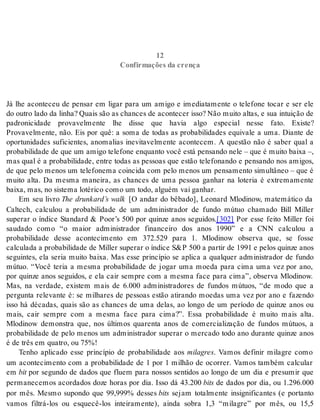 12 Confirmações da crença 
12 
Con fir ma ções da cren ça 
Já lhe aconteceu de pensar em ligar para um amigo e imediatamente o telefone tocar e ser ele 
do outro lado da linha? Quais são as chances de acontecer isso? Não muito altas, e sua intuição de 
padronicidade provavelmente lhe disse que havia algo especial nesse fato. Existe? 
Provavelmente, não. Eis por quê: a soma de todas as probabilidades equivale a uma. Diante de 
oportunidades suficientes, anomalias inevitavelmente acontecem. A questão não é saber qual a 
pro ba bi li da de de que um ami go te le fo ne en quan to você está pen san do nele – que é mui to bai xa –, 
mas qual é a probabilidade, entre todas as pessoas que estão telefonando e pensando nos amigos, 
de que pelo menos um telefonema coincida com pelo menos um pensamento simultâneo – que é 
muito alta. Da mesma maneira, as chances de uma pessoa ganhar na loteria é extremamente 
bai xa, mas, no sis te ma lo té ri co como um todo, al guém vai ga nhar. 
Em seu livro The drunkard’s walk [O andar do bêbado], Leonard Mlodinow, matemático da 
Caltech, calculou a probabilidade de um administrador de fundo mútuo chamado Bill Miller 
superar o índice Standard  Poor’s 500 por quinze anos seguidos.[302] Por esse feito Miller foi 
saudado como “o maior administrador financeiro dos anos 1990” e a CNN calculou a 
probabilidade desse acontecimento em 372.529 para 1. Mlodinow observa que, se fosse 
cal cu la da a pro ba bi li da de de Mil ler su pe rar o ín di ce SP 500 a par tir de 1991 e pe los quin ze anos 
seguintes, ela seria muito baixa. Mas esse princípio se aplica a qualquer administrador de fundo 
mútuo. “Você teria a mesma probabilidade de jogar uma moeda para cima uma vez por ano, 
por quinze anos seguidos, e ela cair sempre com a mesma face para cima”, observa Mlodinow. 
Mas, na verdade, existem mais de 6.000 administradores de fundos mútuos, “de modo que a 
pergunta relevante é: se milhares de pessoas estão atirando moedas uma vez por ano e fazendo 
isso há décadas, quais são as chances de uma delas, ao longo de um período de quinze anos ou 
mais, cair sempre com a mesma face para cima?”. Essa probabilidade é muito mais alta. 
Mlodinow demonstra que, nos últimos quarenta anos de comercialização de fundos mútuos, a 
probabilidade de pelo menos um administrador superar o mercado todo ano durante quinze anos 
é de três em qua tro, ou 75%! 
Tenho aplicado esse princípio de probabilidade aos mi la gres. Vamos definir milagre como 
um acontecimento com a probabilidade de 1 por 1 milhão de ocorrer. Vamos também calcular 
em bit por segundo de dados que fluem para nossos sentidos ao longo de um dia e presumir que 
permanecemos acordados doze horas por dia. Isso dá 43.200 bits de dados por dia, ou 1.296.000 
por mês. Mesmo supondo que 99,999% desses bits sejam totalmente insignificantes (e portanto 
vamos filtrá-los ou esquecê-los inteiramente), ainda sobra 1,3 “milagre” por mês, ou 15,5 
 