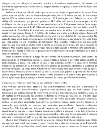 milagres por ano. Graças à memória seletiva e à tendência confirmatória, só vamos nos 
lembrar de algumas poucas coincidências surpreendentes e esquecer o vasto mar de dados sem 
im por tân cia. 
Podemos utilizar um cálculo similar para explicar os sonhos de premonição de morte. Uma 
pessoa tem em média cerca de cinco sonhos por noite, ou 1.825 sonhos por ano. Se lembramos 
apenas 10% de nossos sonhos, lembraremos de 182,5 sonhos por ano. Existem cerca de 300 
milhões de americanos, que portanto produzem 54,7 bilhões de sonhos lembrados por ano. Os 
sociólogos nos dizem que cada um de nós conhece cerca de 150 pessoas bastante bem, o que 
representa uma rede social de 45 bilhões de relacionamentos pessoais. Com um índice anual de 
mortalidade de 2,4 milhões de americanos por ano (de todas as idades e por todas as causas), é 
inevitável que alguns desses 54,7 bilhões de sonhos lembrados envolvam alguns desses 2,4 
milhões de mortes entre os 300 milhões de americanos e seus 45 bilhões de relacionamentos. Na 
verdade, seria um milagre se algumas premonições de morte não se realizassem! Eis uma frase 
que você nunca viu em programa de entrevistas: “Em seguida, receberemos um convidado 
especial, que teve sonhos nítidos sobre a morte de pessoas importantes, dos quais nenhum se 
realizou. Mas fiquem ligados, porque vocês nunca sabem quando o próximo será confirmado”. 
Na tu ral men te, ocor re o con trá rio: os pro gra mas de en tre vis ta fo cam na pro ba bi li da de de 1 para 1 
mi lhão e ig no ram o res to. 
Esses exemplos mostram a força do que chamo de matemática popular, uma forma de 
padronicidade. A matemática popular é nossa tendência natural a perceber erroneamente as 
probabilidades, a pensar em indícios casuais e não estatisticamente, e a perceber e lembrar 
ten dên ci as de cur to pra zo. Lem bra mos um cur to pe rí o do de dias fri os e ig no ra mos a ten dên cia de 
aquecimento global de longo prazo. Observamos consternados uma queda no mercado de ações, 
esquecendo a tendência de meio século de alta. A matemática popular é apenas um dos muitos 
desvios cognitivos que influenciam e muitas vezes distorcem a maneira como processamos a 
in for ma ção, e que, jun tos, re for çam nos sos sis te mas de cren ça ge ra dos in tui ti va men te. 
Como nosso cérebro nos convence de que estamos sempre certos 
Uma vez que criamos uma crença e nos comprometemos com ela, nós a mantemos e 
reforçamos com fortes heurísticas cognitivas que garantem que ela está correta. Uma 
heurística é um método mental de resolver um problema pela intuição, pela tentativa e erro, ou 
um método informal quando não existe meio formal ou fórmula para resolvê-lo (e muitas vezes 
mesmo quando ele existe). Essas heurísticas são às vezes chamadas de regras empíricas, 
embora sejam mais conhecidas como desvios cognitivos, porque quase sempre distorcem a 
percepção para fazê-la se encaixar em conceitos preconcebidos. Crenças configuram 
percepções. Não importa que sistema de crenças esteja funcionando – religiosas, políticas, 
econômicas ou sociais –, esses desvios cognitivos moldam a maneira como interpretamos a 
informação que chega por intermédio de nossos sentidos e dão uma forma adequada à maneira 
como que re mos que o mun do seja, e não ne ces sa ri a men te como ele re al men te é. 
Chamo esse processo de confirmação de crença. Existem heurísticas cognitivas específicas 
que operam para confirmar nossas crenças. Quando integradas aos processos de padronicidade 
ou acionalização, essas heurísticas confirmam minha tese de que as crenças se formam por uma 
 
