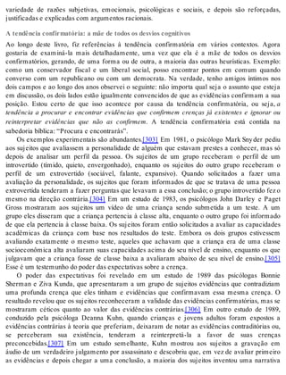 variedade de razões subjetivas, emocionais, psicológicas e sociais, e depois são reforçadas, 
jus ti fi ca das e ex pli ca das com ar gu men tos ra ci o nais. 
A tendência confirmatória: a mãe de todos os desvios cognitivos 
Ao longo deste livro, fiz referências à tendência confirmatória em vários contextos. Agora 
gostaria de examiná-la mais detalhadamente, uma vez que ela é a mãe de todos os desvios 
confirmatórios, gerando, de uma forma ou de outra, a maioria das outras heurísticas. Exemplo: 
como um conservador fiscal e um liberal social, posso encontrar pontos em comum quando 
converso com um republicano ou com um democrata. Na verdade, tenho amigos íntimos nos 
dois campos e ao longo dos anos observei o seguinte: não importa qual seja o assunto que esteja 
em discussão, os dois lados estão igualmente convencidos de que as evidências confirmam a sua 
posição. Estou certo de que isso acontece por causa da tendência confirmatória, ou seja, a 
tendência a procurar e encontrar evidências que confirmem crenças já existentes e ignorar ou 
reinterpretar evidências que não as confirmem. A tendência confirmatória está contida na 
sa be do ria bí bli ca: “Pro cu ra e en con tra rás”. 
Os exemplos experimentais são abundantes.[303] Em 1981, o psicólogo Mark Sny der pediu 
aos sujeitos que avaliassem a personalidade de alguém que estavam prestes a conhecer, mas só 
depois de analisar um perfil da pessoa. Os sujeitos de um grupo receberam o perfil de um 
introvertido (tímido, quieto, envergonhado), enquanto os sujeitos do outro grupo receberam o 
perfil de um extrovertido (sociável, falante, expansivo). Quando solicitados a fazer uma 
avaliação da personalidade, os sujeitos que foram informados de que se tratava de uma pessoa 
extrovertida tenderam a fazer perguntas que levavam a essa conclusão; o grupo introvertido fez o 
mesmo na direção contrária.[304] Em um estudo de 1983, os psicólogos John Darley e Paget 
Gross mostraram aos sujeitos um vídeo de uma criança sendo submetida a um teste. A um 
grupo eles disseram que a criança pertencia à classe alta, enquanto o outro grupo foi informado 
de que ela pertencia à classe baixa. Os sujeitos foram então solicitados a avaliar as capacidades 
acadêmicas da criança com base nos resultados do teste. Embora os dois grupos estivessem 
avaliando exatamente o mesmo teste, aqueles que achavam que a criança era de uma classe 
socioeconômica alta avaliaram suas capacidades acima do seu nível de ensino, enquanto os que 
julgavam que a criança fosse de classe baixa a avaliaram abaixo de seu nível de ensino.[305] 
Esse é um tes te mu nho do po der das ex pec ta ti vas so bre a cren ça. 
O poder das expectativas foi revelado em um estudo de 1989 das psicólogas Bonnie 
Sherman e Ziva Kunda, que apresentaram a um grupo de sujeitos evidências que contradiziam 
uma profunda crença que eles tinham e evidências que confirmavam essa mesma crença. O 
resultado revelou que os sujeitos reconheceram a validade das evidências confirmatórias, mas se 
mostraram céticos quanto ao valor das evidências contrárias.[306] Em outro estudo de 1989, 
conduzido pela psicóloga Deanna Kuhn, quando crianças e jovens adultos foram expostos a 
evidências contrárias à teoria que preferiam, deixaram de notar as evidências contraditórias ou, 
se perceberam sua existência, tenderam a reinterpretá-la a favor de suas crenças 
pre con ce bi das.[307] Em um estudo semelhante, Kuhn mostrou aos sujeitos a gravação em 
áudio de um verdadeiro julgamento por assassinato e descobriu que, em vez de avaliar primeiro 
as evidências e depois chegar a uma conclusão, a maioria dos sujeitos inventou uma narrativa 
 