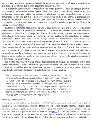 sobre o que aconteceu, tomou a decisão de culpa ou inocência e só depois examinou as 
evi dên ci as e es co lheu a que mais se en cai xa va na his tó ria.[308] 
A tendência confirmatória é particularmente forte quando se trata de crenças políticas, 
notavelmente na maneira como nossos filtros permitem a entrada de informações que 
confirmem nossas convicções ideológicas e eliminam as que contradigam as mesmas 
convicções. É por isso que é tão fácil prever o que órgãos da mídia liberais e conservadores 
escolhem monitorar. Sabemos até em que parte do cérebro o desvio confirmatório é 
processado, graças a um estudo de ressonância magnética conduzido por Drew Westen, da 
Emory Uni ver sity .[309] 
Durante a campanha presidencial de 2004, trinta homens – dos quais 50% se declararam 
republicanos e 50% se declararam democratas – tiveram seu cérebro escaneado enquanto 
avaliavam declarações de George W. Bush e de John Kerry em que os candidatos se 
contradiziam claramente. Como se esperava, em sua avaliação dos candidatos, os sujeitos 
republicanos foram tão críticos com Kerry quanto os democráticos com Bush. Mas 
especialmente reveladores foram os resultados neurológicos: a área do cérebro mais ligada ao 
raciocínio – o córtex pré-frontal dorsolateral – não mostrou atividade. Mais ativos foram o 
córtex orbital frontal, que está envolvido no processamento das emoções, e o córtex cingulado 
an te ri or – nosso velho conhecido, que também é ativado no processamento da padronicidade e 
na solução de conflitos. Curiosamente, assim que os sujeitos chegavam a uma conclusão que os 
deixava emocionalmente confortáveis, seu estriado dorsal – a área do cérebro associada à 
re com pen sa – se tor na va ati vo. 
Em outras palavras, em vez de avaliar racionalmente as posições do candidato, temos uma 
reação emocional a dados conflitantes. Ignoramos as partes que não se encaixam em nossas 
crenças preconcebidas sobre um candidato e depois recebemos uma recompensa na forma de 
um es tí mu lo neu ro quí mi co, pro va vel men te do pa mi na. Wes ten con clui: 
Não observamos nenhum aumento de ativação das áreas do cérebro 
normalmente envolvidas no raciocínio. O que vimos, ao contrário, 
foi uma rede de circuitos emocionais se iluminando, inclusive 
circuitos hipoteticamente ligados à solução de conflitos. 
Essencialmente, foi como se os simpatizantes girassem o 
caleidoscópio cognitivo até chegar às conclusões desejadas e 
depois as reforçassem com a eliminação de estados emocionais 
negativos e a ativação dos positivos. 
Tendência retrospectiva 
A tendência confirmatória retrospectiva é a tendência a reconstruir o passado para fazê-lo 
encaixar-se no conhecimento presente. Depois que um acontecimento ocorreu, olhamos para 
trás e reconstruímos como ele aconteceu, por que precisou acontecer daquela maneira e não de 
outra qualquer e por que ele deveria ter sido previsto.[310] É o que chamamos de “defesa de 
zagueiro na segunda-feira”, literalmente evidente nas manhãs de segunda-feira, depois de um 
fim de semana cheio de partidas de futebol. Todos sabemos que jogadas deviam ter sido feitas... 
 