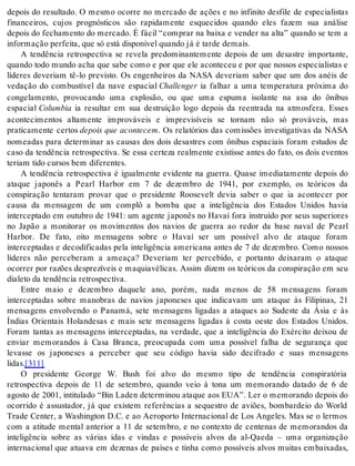 depois do resultado. O mesmo ocorre no mercado de ações e no infinito desfile de especialistas 
financeiros, cujos prognósticos são rapidamente esquecidos quando eles fazem sua análise 
depois do fechamento do mercado. É fácil “comprar na baixa e vender na alta” quando se tem a 
in for ma ção per fei ta, que só está dis po ní vel quan do já é tar de de mais. 
A tendência retrospectiva se revela predominantemente depois de um desastre importante, 
quando todo mundo acha que sabe como e por que ele aconteceu e por que nossos especialistas e 
líderes deveriam tê-lo previsto. Os engenheiros da NASA deveriam saber que um dos anéis de 
vedação do combustível da nave espacial Chal len ger ia falhar a uma temperatura próxima do 
congelamento, provocando uma explosão, ou que uma espuma isolante na asa do ônibus 
espacial Co lum bia ia resultar em sua destruição logo depois da reentrada na atmosfera. Esses 
acontecimentos altamente improváveis e imprevisíveis se tornam não só prováveis, mas 
praticamente certos depois que acontecem. Os relatórios das comissões investigativas da NASA 
nomeadas para determinar as causas dos dois desastres com ônibus espaciais foram estudos de 
caso da tendência retrospectiva. Se essa certeza realmente existisse antes do fato, os dois eventos 
te ri am tido cur sos bem di fe ren tes. 
A tendência retrospectiva é igualmente evidente na guerra. Quase imediatamente depois do 
ataque japonês a Pearl Harbor em 7 de dezembro de 1941, por exemplo, os teóricos da 
conspiração tentaram provar que o presidente Roosevelt devia saber o que ia acontecer por 
causa da mensagem de um complô a bomba que a inteligência dos Estados Unidos havia 
interceptado em outubro de 1941: um agente japonês no Havaí fora instruído por seus superiores 
no Japão a monitorar os movimentos dos navios de guerra ao redor da base naval de Pearl 
Harbor. De fato, oito mensagens sobre o Havaí ser um possível alvo de ataque foram 
interceptadas e decodificadas pela inteligência americana antes de 7 de dezembro. Como nossos 
líderes não perceberam a ameaça? Deveriam ter percebido, e portanto deixaram o ataque 
ocorrer por razões desprezíveis e maquiavélicas. Assim dizem os teóricos da conspiração em seu 
di a le to da ten dên cia re tros pec ti va. 
Entre maio e dezembro daquele ano, porém, nada menos de 58 mensagens foram 
interceptadas sobre manobras de navios japoneses que indicavam um ataque às Filipinas, 21 
mensagens envolvendo o Panamá, sete mensagens ligadas a ataques ao Sudeste da Ásia e às 
Índias Orientais Holandesas e mais sete mensagens ligadas à costa oeste dos Estados Unidos. 
Foram tantas as mensagens interceptadas, na verdade, que a inteligência do Exército deixou de 
enviar memorandos à Casa Branca, preocupada com uma possível falha de segurança que 
levasse os japoneses a perceber que seu código havia sido decifrado e suas mensagens 
li das.[311] 
O presidente George W. Bush foi alvo do mesmo tipo de tendência conspiratória 
retrospectiva depois de 11 de setembro, quando veio à tona um memorando datado de 6 de 
agosto de 2001, intitulado “Bin Laden determinou ataque aos EUA”. Ler o memorando depois do 
ocorrido é assustador, já que existem referências a sequestro de aviões, bombardeio do World 
Trade Center, a Washington D.C. e ao Aeroporto Internacional de Los Angeles. Mas se o lermos 
com a atitude mental anterior a 11 de setembro, e no contexto de centenas de memorandos da 
inteligência sobre as várias idas e vindas e possíveis alvos da al-Qaeda – uma organização 
internacional que atuava em dezenas de países e tinha como possíveis alvos muitas embaixadas, 
 