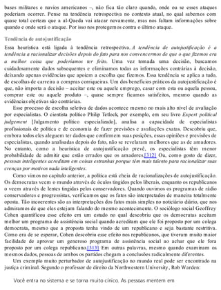 bases militares e navios americanos –, não fica tão claro quando, onde ou se esses ataques 
poderiam ocorrer. Pense na tendência retrospectiva no contexto atual, no qual sabemos com 
quase total certeza que a al-Qaeda vai atacar novamente, mas nos faltam informações sobre 
quan do e onde será o ata que. Por isso nos pro te ge mos con tra o úl ti mo ata que. 
Tendência de autojustificação 
Essa heurística está ligada à tendência retrospectiva. A tendência de autojustificação é a 
tendência a racionalizar decisões depois do fato para nos convencermos de que o que fizemos era 
a melhor coisa que poderíamos ter feito. Uma vez tomada uma decisão, buscamos 
cuidadosamente dados subsequentes e eliminamos todas as informações contrárias à decisão, 
deixando apenas evidências que apoiem a escolha que fizemos. Essa tendência se aplica a tudo, 
de escolhas de carreira a compras corriqueiras. Um dos benefícios práticos da autojustificação é 
que, não importa a decisão – aceitar este ou aquele emprego, casar com esta ou aquela pessoa, 
comprar este ou aquele produto –, quase sempre ficamos satisfeitos, mesmo quando as 
evi dên ci as ob je ti vas são con trá ri as. 
Esse processo de escolha seletiva de dados acontece mesmo no mais alto nível de avaliação 
por especialistas. O cientista político Philip Tetlock, por exemplo, em seu livro Expert political 
jud ge ment [Julgamento político especializado], analisa a capacidade de especialistas 
profissionais de política e de economia de fazer previsões e avaliações exatas. Descobriu que, 
embora todos eles aleguem ter dados que confirmem suas posições, essas opiniões e previsões de 
especialistas, quando analisadas depois do fato, não se revelaram melhores que as de amadores. 
No entanto, como a heurística de autojustificação prevê, os especialistas têm menor 
probabilidade de admitir que estão errados que os amadores.[312] Ou, como gosto de dizer, 
pessoas inteligentes acreditam em coisas estranhas porque têm mais talento para racionalizar suas 
cren ças por mo ti vos nada in te li gen tes. 
Como vimos no capítulo anterior, a política está cheia de racionalizações de autojustificação. 
Os democratas veem o mundo através de óculos tingidos pelos liberais, enquanto os republicanos 
o veem através de lentes tingidas pelos conservadores. Quando ouvimos os programas de rádio 
conservadores e progressistas, verificamos que os fatos são interpretados de maneira totalmente 
oposta. Tão incoerentes são as interpretações dos fatos mais simples no noticiário diário, que nos 
admiramos de que eles estejam falando do mesmo acontecimento. O sociólogo social Geoffrey 
Cohen quantificou esse efeito em um estudo no qual descobriu que os democratas aceitam 
melhor um programa de assistência social quando acreditam que ele foi proposto por um colega 
democrata, mesmo que a proposta tenha vindo de um republicano e seja bastante restritiva. 
Como era de se esperar, Cohen descobriu esse efeito nos republicanos, que tiveram muito maior 
facilidade de aprovar um generoso programa de assistência social ao achar que ele fora 
proposto por um colega republicano.[313] Em outras palavras, mesmo quando examinam os 
mes mos da dos, pes so as de am bos os par ti dos che gam a con clusões ra di cal men te di fe ren tes. 
Um exemplo muito perturbador de autojustificação no mundo real pode ser encontrado na 
jus ti ça cri mi nal. Se gun do o pro fes sor de di rei to da Nor thwes tern Uni ver sity , Rob War den: 
Você entra no sistema e se torna muito cínico. As pessoas mentem em 
 