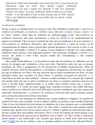 toda parte. Então você desenvolve uma teoria do crime, o que leva ao que 
chamamos visão de túnel. Anos depois surgem evidências 
avassaladoras de que o sujeito era inocente. E você fica pensando: 
“Espere um pouco. Ou essas evidências estão erradas ou eu estava 
errado – e eu não poderia estar errado, porque sou um bom sujeito”. 
Esse é um fenômeno psicológico que tenho visto se repetir muitas 
vezes.[314] 
Tendência de atribuição 
Nossas crenças se fundamentam na maneira como lhes atribuímos explicações, o que leva à 
tendência de atribuição, ou tendência a atribuir causas diferentes a nossas crenças e ações e às 
de outros. Existem vários tipos de tendência de atribuição.[315] Existe uma tendência de 
atribuição situacional, pela qual encontramos a causa da crença ou do comportamento de 
alguém no ambiente (“Seu sucesso é resultado da sorte, das circunstâncias e de seus contatos”), e 
u m a tendência de atribuição dispositiva, pela qual encontramos a causa da crença ou do 
comportamento de alguém numa característica pessoal duradoura (“Seu sucesso se deve à sua 
inteligência, criatividade e esforço”). E, graças à nossa tendência a advogar em causa própria, 
atribuímos nosso sucesso a uma disposição positiva (“Sou esforçado, inteligente e criativo”) e o 
sucesso dos outros à sorte (“Seu sucesso resulta das circunstâncias e dos contatos 
fa mi li a res”).[316] 
Meu colega Frank Sulloway e eu descobrimos outro tipo de tendência de atribuição em um 
projeto de pesquisa que conduzimos vários anos atrás. Queríamos saber por que as pessoas 
acreditam em Deus e pesquisamos 10 mil americanos escolhidos aleatoriamente. Além de 
explorar diversas variáveis demográficas e sociológicas, perguntamos diretamente aos sujeitos 
por que acreditavam em Deus e por que achavam que os outros acreditavam em Deus. As duas 
principais razões para acreditar em Deus foram “a perfeita concepção do universo” e “a 
experiência de Deus na vida cotidiana”. Curiosa e muito reveladora foi a maioria das respostas 
dos sujeitos sobre por que os outros acreditavam em Deus: as respostas anteriores ficaram em 
sexto e terceiro lugar respectivamente, e as razões mais comuns foram que a crença é 
“reconfortante” e o “medo da morte”.[317] Essas respostas revelaram uma nítida diferença 
en tre a ten dên cia de atri bui ção in te lec tu al, pela qual as pessoas consideram que suas crenças são 
motivadas racionalmente, e a tendência de atribuição emo ci o nal, pela qual as pessoas acham 
que a cren ça dos ou tros tem mo ti vos emo ci o nais. 
Podemos ver essa tendência de atribuição nas crenças políticas e religiosas. Na questão do 
controle de armas, por exemplo, veremos alguém atribuir sua posição a uma escolha intelectual 
(“Sou a favor do controle de armas porque as estatísticas de crime mostram que a criminalidade 
diminui quando decresce a posse de armas” ou “Sou contra o controle de armas porque estudos 
mostram que, quanto mais armas, menos crimes”) e atribuir à opinião de outras pessoas sobre o 
mesmo assunto uma necessidade emocional (“Ele é a favor do controle de armas porque é um 
liberal de coração mole, que precisa se identificar com a vítima”, ou “Ele é contra o controle de 
armas porque é um conservador sem coração, que precisa se sentir mais forte com uma 
arma”).[318] Isso foi, na verdade, o que os cientistas políticos Lisa Farwell e Bernard Weiner 
 