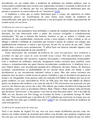 descobriram em seu estudo sobre a tendência de atribuição nas atitudes políticas, com os 
conservadores justificando suas crenças com argumentos racionais e acusando os liberais de ser 
“corações moles”; os liberais, por sua vez, apresentaram justificativas intelectuais para sua 
po si ção e acu sa ram os con ser va do res de ser “in sen sí veis”.[319] 
A tendência a achar que as razões intelectuais para a crença são superiores às razões 
emocionais parece ser manifestação de uma forma mais ampla da tendência de 
autojustificação, pela qual as pessoas distorcem a sua percepção do mundo, especialmente do 
mun do so ci al, em seu fa vor. 
Tendência do custo irrecuperável 
Leon Tolstói, um dos pensadores mais profundos a respeito da condição humana da história da 
literatura, fez esta observação sobre o poder das crenças arraigadas e complexamente 
entrelaçadas: “Sei que a maioria dos homens, inclusive os que se sentem à vontade com 
problemas de alta complexidade, raramente aceita a mais simples e óbvia verdade se ela os 
obrigar a admitir a falsidade de conclusões que tiveram o prazer de explicar aos colegas, que 
orgulhosamente ensinaram a outros e que teceram, fio por fio, na trama de sua vida”. Upton 
Sinclair disse o mesmo mais sucintamente: “É difícil fazer um homem entender alguma coisa 
quan do seu em pre go de pen de de não en ten dê-la”. 
Essas observações são exemplos da tendência do custo irrecuperável, ou a tendência a 
acreditar em algo por causa do custo investido nessa crença. Nós nos prendemos a ações 
perdidas, investimentos não lucrativos, negócios fracassados e relacionamentos malsucedidos. 
Com a tendência de atribuição sufocada, imaginamos razões racionais para justificar essas 
crenças e comportamentos nos quais fizemos investimentos consideráveis. A tendência leva a 
uma falácia básica: esse investimento passado deve influenciar decisões futuras. Se fôssemos 
racionais, calcularíamos as probabilidades de ter sucesso desse ponto em diante e então 
decidiríamos se um investimento adicional valeria a pena. Mas não somos racionais nos 
negócios, nem no amor e muito menos na guerra. Considere o que já investimos nas guerras no 
Iraque e no Afeganistão. Essas guerras estão nos custando 4,16 bilhões de dólares por ano só em 
gastos militares, ou seja, inacreditáveis 10,5% do PIB, para não falar dos bilhões de dólares 
gastos em despesas não militares e no custo da vida de 5.342 americanos (no momento em que 
escrevo, um número que cresce dia a dia). Não admira que muitos membros do Congresso dos 
dois partidos, assim como os presidentes Obama, Bush, Clinton e Bush, tenham todos declarado 
que devíamos “perseverar” e não apenas “cair fora de uma hora para outra”. Em 4 de julho de 
2006, em um discurso em Fort Gragg, na Carolina do Norte, o presidente George W. Bush 
explicou: “Não vou permitir que o sacrifício de 2.527 soldados que morreram no Iraque seja em 
vão, pulando fora antes que o trabalho seja feito”.[320] É um exemplo perfeito da tendência do 
cus to ir re cu pe rá vel. 
Tendência de manutenção do sta tus quo 
Você é um doador de órgãos? Eu sou, mas em meu estado (Califórnia) precisei colar um 
adesivo em minha carteira de motorista para indicar essa decisão, uma pequena exigência que 
faz com que, em meu estado, muito menos pessoas sejam doadoras de órgãos do que em outros 
 